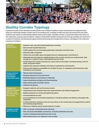 Healthy Corridor Typology
A primary activity of ULI’s Healthy Corridors project was to define a healthy corridor and identify the components that
make up a holistically healthy corridor and its surrounding area. A healthy corridor has land uses and services that allow
residents and visitors to make healthy lifestyle choices more easily. A healthy corridor is a place that reflects the culture of
the community, promotes social cohesion, inspires and facilitates healthy eating and active living, provides and connects to
a variety of economic and educational opportunities and housing and transportation choices, and adapts to the needs and
concerns of residents.
Improved
infrastructure
»» Frequent, safe, and well-marked pedestrian crossings
»» Safe and well-marked bike lanes
»» Traffic speeds that accommodate pedestrians, bicyclists, and other users
»» Reduced traffic congestion
»» Utility lines and traffic signs and signals that are underground or that blend in
»» Sidewalks that link adjacent neighborhoods to the corridor and that are unobstructed, wide
enough for a variety of users, and buffered from the street
»» Streetscapes that include amenities for visual interest and safety, including seating, trees for
shade, and green buffers
»» Lighting that improves visibility and safety for pedestrians and bicyclists
»» Features that improve accessibility for all types of users, in compliance with Americans with
Disabilities Act standards
Design and land
use patterns
that support
community needs
»» Vibrant retail environment
»» Housing options for all income levels
»» Buildings adjacent or proximate to sidewalks
»» Improved parking strategies and shared parking
»» High-quality parks and public spaces
»» Healthy food options
Engaged and
supported people
who live, work,
and travel along
the corridor
»» Engaged residents and local business owners
»» Organizations that facilitate long-term improvements and resident engagement
»» Regular programs in community gathering spaces
»» Accommodations for pets
»» Accommodations for vulnerable populations, including children, the elderly, and people with
disabilities
»» A defined identity, drawing on the arts and culture of the community and supported by creative
placemaking programming
»» Measures to address safety and perceptions of safety
Linkages to other
parts of the city
»» Well-connected, multimodal street networks
»» Safe and easily identifiable connections, including sidewalks and trails
»» Transit, including enhanced bus service or rail
»» Bike infrastructure on or adjacent to the corridor
	 8	 BUILDING HEALTHY CORRIDORS
 