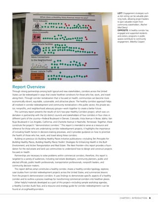 Report Overview
Through strong partnerships among both typical and new stakeholders, corridors across the United
States can be redeveloped in ways that create healthier conditions for those who live, work, and travel
along them. Through corridor revitalization that is focused on health, communities can become more
economically vibrant, equitable, sustainable, and attractive places. The healthy corridors approach helps
all involved in corridor redevelopment and community revitalization—the public sector, the private sec-
tor, nonprofits, and neighborhood advocacy groups—work together to create a better future.
This summary report presents the results of ULI’s two-year Healthy Corridors project, which was un-
dertaken in partnership with the ULI district councils and stakeholders of four corridors in four cities in
different parts of the country—Federal Boulevard in Denver, Colorado; Vista Avenue in Boise, Idaho; Van
Nuys Boulevard in Los Angeles, California; and Charlotte Avenue in Nashville, Tennessee. Together, these
constitute the project’s “demonstration corridors.” This report is intended to serve as a resource and
reference for those who are undertaking corridor redevelopment projects; it highlights the importance
of including health factors in decision-making processes, and it provides guidance on how to prioritize
the health of those who live, work, and travel along these corridors.
Building on previous ULI Building Healthy Places Initiative publications—including Ten Principles for
Building Healthy Places, Building Healthy Places Toolkit: Strategies for Enhancing Health in the Built
Environment, and Active Transportation and Real Estate: The Next Frontier—this report provides a foun-
dation for the real estate and land use communities to understand how to design and construct projects
focused on health.
Partnerships are necessary to solve problems within commercial corridors; therefore, this report is
targeted to a variety of audiences, including real estate developers, community planners, public and
elected officials, public health professionals, transportation professionals, nonprofit leaders, and
community decision makers.
This report defines what constitutes a healthy corridor, shares a healthy corridor typology, explores
case studies from corridor redevelopment projects across the United States, and summarizes lessons
from the project’s demonstration corridors. It uses findings to demonstrate specific aspects of a healthy
corridor and to outline a process roadmap for transforming commercial corridors into healthier places.
Other helpful materials developed as a part of this project—including sample workshop agendas,
a Healthy Corridor Audit Tool, and a resource and strategy guide for corridor redevelopment—can be
found at uli.org/healthycorridors.
LEFT: Engagement strategies such
as dot voting can be valuable plan-
ning tools, allowing project leaders
to gain valuable insight from
community stakeholders. (Rachel
MacCleery)
OPPOSITE: A healthy corridor has
engaged and supported residents
and visitors; programs in public
spaces contribute to community
engagement. (Martha Cooper)
	 CHAPTER 1: INTRODUCTION	 9
 