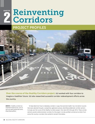 Over the course of the Healthy Corridors project, ULI worked with four corridors to
imagine a healthier future. ULI also researched successful corridor redevelopment efforts across
the country.
To help determine how to redevelop corridors in ways that promote health, four ULI district councils
that were selected through a competitive application process identified problematic corridor sections
to study over the course of the Healthy Corridors project, from late 2014 through 2016. These corridor
sections served as demonstration corridors for the project. ULI also profiled commercial corridors from
across the country—corridors that worked to reinvent themselves.
C H A P T E R
2 PROJECT PROFILES
ABOVE: A healthy corridor has
improved infrastructure, such as
safe and well-marked bike lanes.
(Elvert Barnes/flickr)
Reinventing
Corridors
	 10	 BUILDING HEALTHY CORRIDORS
 