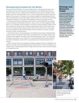 Reimagining Corridors for the Better
Discussing commercial corridors in the context of public health is a new approach that requires new
partnerships and a new way of looking at corridor redevelopment, one that goes beyond economic
development opportunities or complete streets. Although there may not yet be an example of a rede-
veloped corridor that is holistically healthy—that is, a corridor characterized by improved infrastructure;
design and land use patterns that support community needs; engaged and supported people who live,
work, and travel along the corridor; and linkages to other parts of the city—many cities have successfully
implemented components of this healthy corridor typology in an effort to create better corridors.
The following case studies of redeveloped corridors across the United States outline the completed
processes and projects that leveraged transportation, design, zoning, community engagement, health,
public art, or a combination of these components, to transform corridors and improve conditions for all.
The case studies are intended to inspire changes that positively affect health in other corridors across
the country, including ULI’s demonstration corridors. They show how improvements in infrastructure,
housing, sustainability, and cultural amenities along commercial corridors can contribute to creating
more vibrant, livable, and healthier places.
The four demonstration corridors participating in ULI’s Healthy Corridors project—Federal Boulevard
in Denver, Colorado; Vista Avenue in Boise, Idaho; Van Nuys Boulevard in Los Angeles, California; and
Charlotte Avenue in Nashville, Tennessee—are striving to become healthy corridors. Their stakeholders
are adopting many healthy corridor characteristics in their redevelopment goals, processes, and plans,
all of which are designed to consider health in a comprehensive way. These are discussed further in
Chapter 3.
Further information and resources regarding the strategies undertaken by the cities highlighted in the
following case studies—and the strategies planned by the demonstration corridors—are explored in the
companion piece, “Building Healthy Corridors: Strategy and Resource Guide,” which can be downloaded
at uli.org/healthycorridors.
Strategy and
Resource
Guide
A companion piece to this
report, the “Strategy and
Resource Guide,” provides
a menu of opportunities
for focusing on health
within redevelopment
efforts. The guide is
intended to serve as a
resource for communities
interested in redeveloping
commercial strip corri-
dors in partnership with
regional and community
stakeholders. To download
the guide, visit uli.org/
healthycorridors.
Many communities have integrated
elements of a healthy corridor
into their redevelopment plans.
(Craig Kuhner)
	 CHAPTER 2: REINVENTING CORRIDORS	 11
 