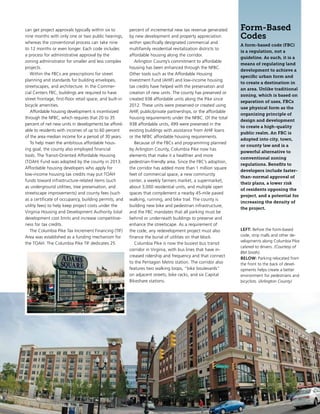 can get project approvals typically within six to
nine months with only one or two public hearings,
whereas the conventional process can take nine
to 12 months or even longer. Each code includes
a process for administrative approval by the
zoning administrator for smaller and less complex
projects.
Within the FBCs are prescriptions for street
planning and standards for building envelopes,
streetscapes, and architecture. In the Commer-
cial Centers FBC, buildings are required to have
street frontage, first-floor retail space, and built-in
bicycle amenities.
Affordable housing development is incentivized
through the NFBC, which requires that 20 to 35
percent of net new units in developments be afford-
able to residents with incomes of up to 60 percent
of the area median income for a period of 30 years.
To help meet the ambitious affordable hous-
ing goal, the county also employed financial
tools. The Transit-Oriented Affordable Housing
(TOAH) Fund was adopted by the county in 2013.
Affordable housing developers who apply for
low-income housing tax credits may put TOAH
funds toward infrastructure-related items (such
as underground utilities, tree preservation, and
streetscape improvements) and county fees (such
as a certificate of occupancy, building permits, and
utility fees) to help keep project costs under the
Virginia Housing and Development Authority total
development cost limits and increase competitive-
ness for tax credits.
The Columbia Pike Tax Increment Financing (TIF)
Area was established as a funding mechanism for
the TOAH. The Columbia Pike TIF dedicates 25
percent of incremental new tax revenue generated
by new development and property appreciation
within specifically designated commercial and
multifamily residential revitalization districts to 
affordable housing along the corridor.
Arlington County’s commitment to affordable
housing has been enhanced through the NFBC.
Other tools such as the Affordable Housing
Investment Fund (AHIF) and low-income housing
tax credits have helped with the preservation and
creation of new units. The county has preserved or
created 938 affordable units along the Pike since
2012. These units were preserved or created using
AHIF, public/private partnerships, or the affordable
housing requirements under the NFBC. Of the total
938 affordable units, 499 were preserved in the
existing buildings with assistance from AHIF loans
or the NFBC affordable housing requirements.
Because of the FBCs and programming planned
by Arlington County, Columbia Pike now has
elements that make it a healthier and more
pedestrian-friendly area. Since the FBC’s adoption,
the corridor has added more than 1 million square
feet of commercial space, a new community
center, a weekly farmers market, a supermarket,
about 3,000 residential units, and multiple open
spaces that complement a nearby 45-mile paved
walking, running, and bike trail. The county is
building new bike and pedestrian infrastructure,
and the FBC mandates that all parking must be
behind or underneath buildings to preserve and
enhance the streetscape. As a requirement of
the code, any redevelopment project must also
finance the burial of utilities on that block.
Columbia Pike is now the busiest bus transit
corridor in Virginia, with bus lines that have in-
creased ridership and frequency and that connect
to the Pentagon Metro station. The corridor also
features two walking loops, “bike boulevards”
on adjacent streets, bike racks, and six Capital
Bikeshare stations.
Form-Based
Codes
A form-based code (FBC)
is a regulation, not a
guideline. As such, it is a
means of regulating land
development to achieve a
specific urban form and
to create a destination in
an area. Unlike traditional
zoning, which is based on
separation of uses, FBCs
use physical form as the
organizing principle of
design and development
to create a high-quality
public realm. An FBC is
adopted into city, town,
or county law and is a
powerful alternative to
conventional zoning
regulations. Benefits to
developers include faster-
than-normal approval of
their plans, a lower risk
of residents opposing the
project, and a potential for
increasing the density of
the project.
LEFT: Before the form-based
code, strip malls and other de-
velopments along Columbia Pike
catered to drivers. (Courtesy of
BM Smith).
BELOW: Parking relocated from
the front to the back of devel-
opments helps create a better
environment for pedestrians and
bicyclists. (Arlington County)
 