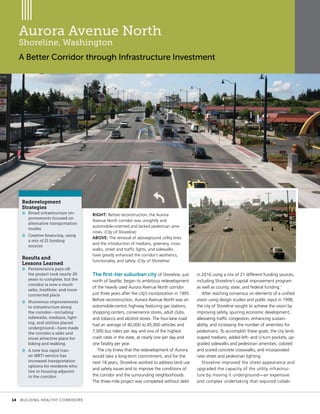 Project
Location
Topic Head
Aurora Avenue North
Shoreline, Washington
A Better Corridor through Infrastructure Investment
RIGHT: Before reconstruction, the Aurora
Avenue North corridor was unsightly and
automobile-oriented and lacked pedestrian ame-
nities. (City of Shoreline)
ABOVE: The removal of aboveground utility lines
and the introduction of medians, greenery, cross-
walks, street and traffic lights, and sidewalks
have greatly enhanced the corridor’s aesthetics,
functionality, and safety. (City of Shoreline)
in 2016 using a mix of 21 different funding sources,
including Shoreline’s capital improvement program
as well as county, state, and federal funding.1
After reaching consensus on elements of a unified
vision using design studies and public input in 1998,
the city of Shoreline sought to achieve the vision by
improving safety, spurring economic development,
alleviating traffic congestion, enhancing sustain-
ability, and increasing the number of amenities for
pedestrians. To accomplish these goals, the city land-
scaped medians, added left- and U-turn pockets, up-
graded sidewalks and pedestrian amenities, colored
and scored concrete crosswalks, and incorporated
new street and pedestrian lighting.
Shoreline improved the street appearance and
upgraded the capacity of the utility infrastruc-
ture by moving it underground—an expensive
and complex undertaking that required collab-
The first-tier suburban city of Shoreline, just
north of Seattle, began its ambitious redevelopment
of the heavily used Aurora Avenue North corridor
just three years after the city’s incorporation in 1995.
Before reconstruction, Aurora Avenue North was an
automobile-centric highway featuring gas stations,
shopping centers, convenience stores, adult clubs,
and tobacco and alcohol stores. The four-lane road
had an average of 40,000 to 45,000 vehicles and
7,000 bus riders per day and one of the highest
crash rates in the state, at nearly one per day and
one fatality per year.
The city knew that the redevelopment of Aurora
would take a long-term commitment, and for the
next 18 years, Shoreline worked to address land use
and safety issues and to improve the conditions of
the corridor and the surrounding neighborhoods.
The three-mile project was completed without debt
Redevelopment
Strategies
»» Broad infrastructure im-
provements focused on
alternative transportation
modes
»» Creative financing, using
a mix of 21 funding
sources
Results and
Lessons Learned
»» Perseverance pays off:
the project took nearly 20
years to complete, but the
corridor is now a much
safer, healthier, and more
connected place.
»» Numerous improvements
to infrastructure along
the corridor—including
sidewalks, medians, light-
ing, and utilities placed
underground—have made
the corridor a safer and
more attractive place for
biking and walking.
»» A new bus rapid tran-
sit (BRT) service has
increased transportation
options for residents who
live in housing adjacent
to the corridor.
	 14	 BUILDING HEALTHY CORRIDORS
 