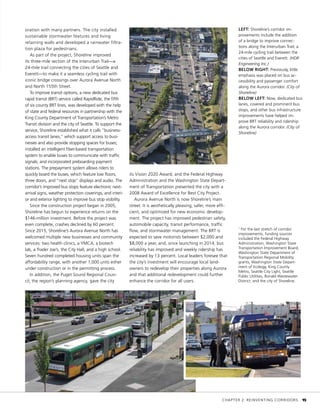 oration with many partners. The city installed
sustainable stormwater features and living
retaining walls and developed a rainwater filtra-
tion plaza for pedestrians.
As part of the project, Shoreline improved
its three-mile section of the Interurban Trail—a
24-mile trail connecting the cities of Seattle and
Everett—to make it a seamless cycling trail with
iconic bridge crossings over Aurora Avenue North
and North 155th Street.
To improve transit options, a new dedicated bus
rapid transit (BRT) service called RapidRide, the fifth
of six county BRT lines, was developed with the help
of state and federal resources in partnership with the
King County Department of Transportation’s Metro
Transit division and the city of Seattle. To support the
service, Shoreline established what it calls “business-
access transit lanes,” which support access to busi-
nesses and also provide stopping spaces for buses;
installed an intelligent fiber-based transportation
system to enable buses to communicate with traffic
signals; and incorporated preboarding payment
stations. The prepayment system allows riders to
quickly board the buses, which feature low floors,
three doors, and “next stop” displays and audio. The
corridor’s improved bus stops feature electronic next-
arrival signs, weather protection coverings, and interi-
or and exterior lighting to improve bus stop visibility.
Since the construction project began in 2005,
Shoreline has begun to experience returns on the
$146-million investment. Before the project was
even complete, crashes declined by 60 percent.
Since 2015, Shoreline’s Aurora Avenue North has
welcomed multiple new businesses and community
services: two health clinics, a YMCA, a biotech
lab, a Trader Joe’s, the City Hall, and a high school.
Seven hundred completed housing units span the
affordability range, with another 1,000 units either
under construction or in the permitting process.
In addition, the Puget Sound Regional Coun-
cil, the region’s planning agency, gave the city
its Vision 2020 Award, and the Federal Highway
Administration and the Washington State Depart-
ment of Transportation presented the city with a
2008 Award of Excellence for Best City Project.
Aurora Avenue North is now Shoreline’s main
street. It is aesthetically pleasing, safer, more effi-
cient, and optimized for new economic develop-
ment. The project has improved pedestrian safety,
automobile capacity, transit performance, traffic
flow, and stormwater management. The BRT is
expected to save motorists between $2,000 and
$8,000 a year, and, since launching in 2014, bus
reliability has improved and weekly ridership has
increased by 13 percent. Local leaders foresee that
the city’s investment will encourage local land-
owners to redevelop their properties along Aurora
and that additional redevelopment could further
enhance the corridor for all users.
1
For the last stretch of corridor
improvements, funding sources
included the Federal Highway
Administration, Washington State
Transportation Improvement Board,
Washington State Department of
Transportation Regional Mobility
grants, Washington State Depart-
ment of Ecology, King County
Metro, Seattle City Light, Seattle
Public Utilities, Ronald Wastewater
District, and the city of Shoreline.
LEFT: Shoreline’s corridor im-
provements include the addition
of a bridge to improve connec-
tions along the Interurban Trail, a
24-mile cycling trail between the
cities of Seattle and Everett. (HDR
Engineering Inc.)
BELOW RIGHT: Previously, little
emphasis was placed on bus ac-
cessibility and passenger comfort
along the Aurora corridor. (City of
Shoreline)
BELOW LEFT: Now, dedicated bus
lanes, covered and prominent bus
stops, and other bus infrastructure
improvements have helped im-
prove BRT reliability and ridership
along the Aurora corridor. (City of
Shoreline)
	 CHAPTER 2: REINVENTING CORRIDORS	 15
 