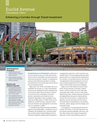 Euclid Avenue
Cleveland, Ohio
Enhancing a Corridor through Transit Investment
Euclid Avenue in Cleveland is celebrated in
the city’s history as the turn-of-the-20th-century
home to John D. Rockefeller and other prominent
American businessmen. However, as development
pressure and Cleveland’s population increased,
Euclid Avenue’s luxury homes gave way to parking
lots and shopping centers.
Beginning in the 1970s, local leaders set out to
reestablish the corridor as a major transportation
and economic development link by implementing
a new transit system along the avenue. Seeking
to connect the city’s two largest commercial
districts—downtown and University Circle—
Cleveland stakeholders voted to establish a bus
rapid transit (BRT) system in 1998. Known as the
HealthLine, the BRT has both improved connec-
tivity and attracted new development to the area
since its completion in 2008.
In strategic partnerships with state and federal
agencies, local stakeholders—including the city of
Cleveland, the Cleveland Clinic, University Hospi-
tals, and the Greater Cleveland Regional Transit
Authority (Cleveland’s regional planning agency)—
completed the project for a total investment cost
of $200 million. The three goals guiding the devel-
opment were to (1) improve service and efficiency
for customers, (2) promote economic and commu-
nity development along and adjacent to the line,
and (3) improve quality of life for residents and
visitors of the corridor and for area employees.
Today, the 9.2-mile HealthLine services Cleve-
land’s cultural amenities, businesses, medical
centers, and the convention center while oper-
ating seven days a week, 24 hours a day, along
dedicated bus lanes. HealthLine buses and stations
are highly efficient because the hybrid vehicles
contain GPS communication, multiple doors for
boarding, and text and audio communications.
The stops feature raised platforms, fare vending
machines, station signage, real-time displays, and
interactive kiosks.
In anticipation of increased growth along the
corridor, $10 million of the total investment was
put toward improving sidewalks, bike lanes, and
the utility infrastructure. Design improvements
along the corridor include lighting, public art,
Redevelopment
Strategies
»» Broad infrastructure
improvements centered
around transit
»» Public/private partner-
ships to fund and imple-
ment the project
Results and
Lessons Learned
»» Strong public/private
partnerships between
multiple stakeholders
contributed to the suc-
cess of the project.
»» The establishment of a
new transit line resulted
in $6.3 billion in new
development, 13,000 new
jobs, and more than 4,000
new residential units
along the corridor.
	 16	 BUILDING HEALTHY CORRIDORS
 