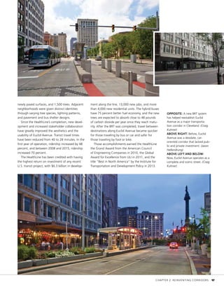 OPPOSITE: A new BRT system
has helped reestablish Euclid
Avenue as a major transporta-
tion corridor in Cleveland. (Craig
Kuhner)
ABOVE RIGHT: Before, Euclid
Avenue was a desolate, car-
oriented corridor that lacked pub-
lic and private investment. (Jason
Hellendrung)
ABOVE LEFT AND BELOW:
Now, Euclid Avenue operates as a
complete and scenic street. (Craig
Kuhner)
newly paved surfaces, and 1,500 trees. Adjacent
neighborhoods were given distinct identities
through varying tree species, lighting patterns,
and pavement and bus shelter designs.
Since the HealthLine’s completion, new devel-
opment and increased stakeholder collaboration
have greatly improved the aesthetics and the
usability of Euclid Avenue. Transit travel times
have been reduced from 40 to 28 minutes. In the
first year of operation, ridership increased by 48
percent, and between 2008 and 2015, ridership
increased 70 percent.
The HealthLine has been credited with having
the highest return on investment of any recent
U.S. transit project, with $6.3 billion in develop-
ment along the line, 13,000 new jobs, and more
than 4,000 new residential units. The hybrid buses
have 75 percent better fuel economy, and the new
trees are expected to absorb close to 48 pounds
of carbon dioxide per year once they reach matu-
rity. After the BRT was completed, travel between
destinations along Euclid Avenue became quicker
for those traveling by bus or car and safer for
those traveling by foot or bike.
Those accomplishments earned the HealthLine
the Grand Award from the American Council
of Engineering Companies in 2010, the Global
Award for Excellence from ULI in 2011, and the
title “Best in North America” by the Institute for
Transportation and Development Policy in 2013.
	 CHAPTER 2: REINVENTING CORRIDORS	 17
 