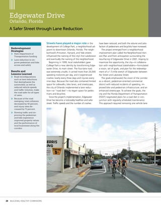Edgewater Drive
Orlando, Florida
A Safer Street through Lane Reduction
Streets have played a major role in the
development of College Park, a neighborhood ad-
jacent to downtown Orlando, Florida. The neigh-
borhood’s Princeton, Harvard, and Yale streets
influenced the naming of the city’s first subdivision
and eventually the naming of the neighborhood.
Beginning in 1999, local stakeholders gave
College Park a new identity by transforming Edge-
water Drive, its main street. The four-lane road
was extremely unsafe; it carried more than 20,000
speeding motorists per day, and it experienced
crashes nearly every three days and injuries every
nine days. Because the road also contained limited
space for sidewalks, bike lanes, and streetscape,
the city of Orlando implemented a lane reduc-
tion—or “road diet”—to regain space for pedes-
trians and bicyclists.
Since the project’s implementation, Edgewater
Drive has become a noticeably healthier and safer
street. Traffic speeds and the number of crashes
have been reduced, and both the volume and satis-
faction of pedestrians and bicyclists have increased.
The project emerged from a neighborhood
improvement plan called the Neighborhood Hori-
zon Plan and from anticipation surrounding the
resurfacing of Edgewater Drive in 2001. Hoping to
maximize the opportunity, the city—in collabora-
tion with neighborhood stakeholders—formulated
a vision, set of goals, and plan for the redevelop-
ment of a 1.5-mile stretch of Edgewater between
Par Street and Lakeview Street.
The goals emphasized the vision of the corridor
as a vibrant, pedestrian-oriented commercial
district with reduced incidents of speeding, im-
proved bike and pedestrian infrastructure, and an
enhanced streetscape. To achieve the goals, the
city and the Florida Department of Transportation
(FDOT) negotiated plans for a road diet in con-
junction with regularly scheduled maintenance.
This approach required removing one vehicle lane
Redevelopment
Strategies
»» State Department of
Transportation funding
»» Lane reduction to im-
prove pedestrian and bike
access and safety
Results and
Lessons Learned
»» Road reconfigurations
such as lane reductions
that deemphasize the
automobile, as well as
reduced vehicle speeds
and traffic volumes, make
the road safer for all types
of users.
»» Because of the road
restriping, total collisions
decreased by 40 percent,
and injury rates de-
creased by 71 percent.
»» Slowing traffic and im-
proving the pedestrian
and bike experience
improved property values
and the performance of
local businesses along the
corridor.
	 20	 BUILDING HEALTHY CORRIDORS
 