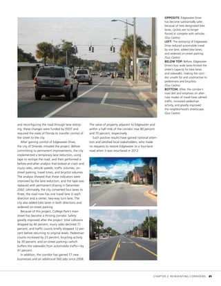 and reconfiguring the road through lane restrip-
ing; these changes were funded by FDOT and
required the state of Florida to transfer control of
the street to the city.
After gaining control of Edgewater Drive,
the city of Orlando initiated the project. Before
committing to permanent improvements, the city
implemented a temporary lane reduction, using
tape to restripe the road, and then performed a
before-and-after analysis that looked at crash and
injury rates, vehicle speeds, traffic volumes, on-
street parking, travel times, and bicyclist volumes.
The analysis showed that those indicators were
improved by the lane reduction, and the tape was
replaced with permanent striping in December
2002. Ultimately, the city converted four lanes to
three; the road now has one travel lane in each
direction and a center, two-way turn lane. The
city also added bike lanes in both directions and
widened on-street parking.
Because of this project, College Park’s main
street has become a thriving corridor. Safety
greatly improved after the project: total collisions
dropped by 40 percent, injury rates declined 71
percent, and traffic counts briefly dropped 12 per-
cent before returning to original levels. Pedestrian
counts increased by 23 percent, bicycling activity
by 30 percent, and on-street parking—which
buffers the sidewalks from automobile traffic—by
41 percent.
In addition, the corridor has gained 77 new
businesses and an additional 560 jobs since 2008.
OPPOSITE: Edgewater Drive
has become substantially safer;
because of new designated bike
lanes, cyclists are no longer
forced to compete with vehicles.
(Gus Castro)
LEFT: The restriping of Edgewater
Drive reduced automobile travel
by one lane, added bike lanes,
and widened on-street parking.
(Gus Castro)
BELOW TOP: Before, Edgewater
Drive’s four wide lanes limited the
street’s capacity for bike lanes
and sidewalks, making the corri-
dor unsafe for and unattractive to
pedestrians and bicyclists.
(Gus Castro)
BOTTOM: After, the corridor’s
road diet and emphasis on alter-
nate modes of travel have calmed
traffic, increased pedestrian
activity, and greatly improved
the neighborhood’s streetscape.
(Gus Castro)
The value of property adjacent to Edgewater and
within a half mile of the corridor rose 80 percent
and 70 percent, respectively.
Such positive results have gained national atten-
tion and satisfied local stakeholders, who made
no requests to restore Edgewater to a four-lane
road when it was resurfaced in 2012.
	 CHAPTER 2: REINVENTING CORRIDORS	 21
 