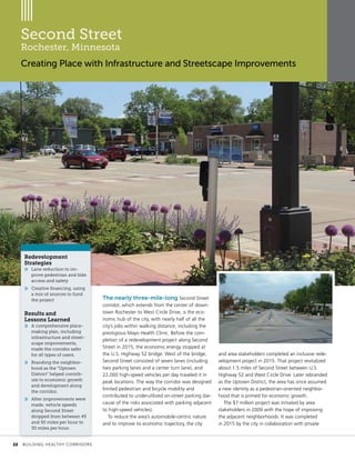 Second Street
Rochester, Minnesota
Creating Place with Infrastructure and Streetscape Improvements
The nearly three-mile-long Second Street
corridor, which extends from the center of down-
town Rochester to West Circle Drive, is the eco-
nomic hub of the city, with nearly half of all the
city’s jobs within walking distance, including the
prestigious Mayo Health Clinic. Before the com-
pletion of a redevelopment project along Second
Street in 2015, the economic energy stopped at
the U.S. Highway 52 bridge. West of the bridge,
Second Street consisted of seven lanes (including
two parking lanes and a center turn lane), and
22,000 high-speed vehicles per day traveled it in
peak locations. The way the corridor was designed
limited pedestrian and bicycle mobility and
contributed to underutilized on-street parking (be-
cause of the risks associated with parking adjacent
to high-speed vehicles).
To reduce the area’s automobile-centric nature
and to improve its economic trajectory, the city
and area stakeholders completed an inclusive rede-
velopment project in 2015. That project revitalized
about 1.5 miles of Second Street between U.S.
Highway 52 and West Circle Drive. Later rebranded
as the Uptown District, the area has since assumed
a new identity as a pedestrian-oriented neighbor-
hood that is primed for economic growth.
The $7 million project was initiated by area
stakeholders in 2009 with the hope of improving
the adjacent neighborhoods. It was completed
in 2015 by the city in collaboration with private
Redevelopment
Strategies
»» Lane reduction to im-
prove pedestrian and bike
access and safety
»» Creative financing, using
a mix of sources to fund
the project
Results and
Lessons Learned
»» A comprehensive place-
making plan, including
infrastructure and street-
scape improvements,
made the corridor safer
for all types of users.
»» Branding the neighbor-
hood as the “Uptown
District” helped contrib-
ute to economic growth
and development along
the corridor.
»» After improvements were
made, vehicle speeds
along Second Street
dropped from between 45
and 50 miles per hour to
30 miles per hour.
	 22	 BUILDING HEALTHY CORRIDORS
 