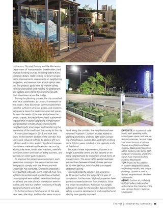 contractors, Olmsted County, and the Minnesota
Department of Transportation. Stakeholders used
multiple funding sources, including federal trans-
portation dollars, state funding for local transpor-
tation improvements, assessments on neighboring
properties, and revenue from a local option sales
tax. The project’s goals were to improve safety,
increase accessibility and mobility for pedestrians
and cyclists, and extend the economic growth
from downtown across the bridge.
During the planning process, the city consulted
with local stakeholders to create a framework for
the project. Area businesses communicated their
need for sufficient vehicular access, and residents
expressed a desire for pedestrian-oriented spaces.
To meet the needs of the area and achieve the
project’s goals, Rochester formulated a placemak-
ing plan that included upgrading transportation
and pedestrian infrastructure, improving the
neighborhood’s streetscape, and transferring the
ownership of the road from the county to the city.
Construction began in 2013 and took two
years. In the western section of the corridor, four
lanes were reduced to three to address left-turn
collisions and to calm speeds. Significant improve-
ments were made along the eastern section by
adding bike lanes, landscaped medians, new left-
turn lanes within one block of every business, and
painted, on-street parking spaces.
To improve the pedestrian environment, each
pedestrian crossing in the eastern section was
designed to comply with the Americans with
Disabilities Act standards. Moreover, crosswalks
were painted; sidewalks were widened; two new,
lighted intersections and a pedestrian-activated
crossing signal were added; pedestrian landings
on at least one side of each intersection were in-
stalled; and new bus shelters consisting of locally
designed artwork were built.
To further enhance the character of the area,
new trees, plantings, and benches were incorpo-
rated along the corridor; the neighborhood was
renamed “Uptown”; custom art was added to
planting protectors; and two light pillars consist-
ing of steel bases, custom tiles, and light-emitting
diode lighting were installed at the opposite ends
of the district.
Because of these improvements, Uptown is no
longer automobile-centric and has become an en-
ticing neighborhood for investment and all forms of
transportation. The area’s traffic speeds have been
reduced from between 45 and 50 miles per hour
to 30 miles per hour, which has led to increased
pedestrian activity.
Assessed property values in the area grew
by 30 percent within the project’s first year of
completion. Furthermore, blighted properties have
gained increased attention from investors. Since
the project’s completion, Rochester has largely
achieved its goals for the corridor: Second Street’s
safety, economic development, and neighborhood
identity have greatly improved.
OPPOSITE: In its previous state
(inset), with speeding traffic,
limited green space, and few pe-
destrian amenities, Second Street
functioned more as a highway
than as a neighborhood street.
(Andrew Masterpole) Now (top),
added medians, bike lanes, ADA-
compliant crosswalks, and traffic
signals have improved safety.
(Andrew Masterpole)
TOP: Thanks to the addition
of custom-designed bus stops,
wayfinding markers, and unique
plantings, Uptown is now a
distinct neighborhood. (Andrew
Masterpole)
ABOVE: Custom art, including
LED light pillars, helps anchor
and enhance the character of the
new Uptown District. (Andrew
Masterpole)
	 CHAPTER 2: REINVENTING CORRIDORS	 23
 