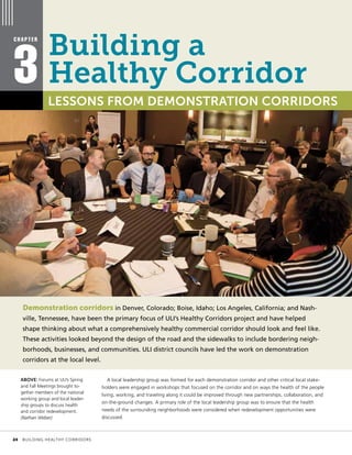 Demonstration corridors in Denver, Colorado; Boise, Idaho; Los Angeles, California; and Nash-
ville, Tennessee, have been the primary focus of ULI’s Healthy Corridors project and have helped
shape thinking about what a comprehensively healthy commercial corridor should look and feel like.
These activities looked beyond the design of the road and the sidewalks to include bordering neigh-
borhoods, businesses, and communities. ULI district councils have led the work on demonstration
corridors at the local level.
A local leadership group was formed for each demonstration corridor and other critical local stake-
holders were engaged in workshops that focused on the corridor and on ways the health of the people
living, working, and traveling along it could be improved through new partnerships, collaboration, and
on-the-ground changes. A primary role of the local leadership group was to ensure that the health
needs of the surrounding neighborhoods were considered when redevelopment opportunities were
discussed.
C H A P T E R
3 LESSONS FROM DEMONSTRATION CORRIDORS
ABOVE: Forums at ULI’s Spring
and Fall Meetings brought to-
gether members of the national
working group and local leader-
ship groups to discuss health
and corridor redevelopment.
(Nathan Weber)
Building a
Healthy Corridor
	 24	 BUILDING HEALTHY CORRIDORS
 