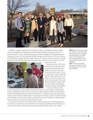 In addition, a national working group of 25 experts in land use, development, planning, health,
community engagement, and design was formed to guide the project and advise on the work in
the demonstration corridors. National working group members engaged with local leadership group
members and alumni from the Daniel Rose Fellowship program at two forums in 2015 at ULI’s Spring
and Fall Meetings. They discussed what health means in the context of commercial corridors, and they
planned for local workshops aimed at building partnerships, analyzing corridor conditions, and map-
ping a path forward.
During the summer of 2015, each
demonstration corridor held a local
workshop to bring together stake-
holders and to start or continue a
community-wide discussion on how
to improve each corridor in ways that
promote health. Opportunities, chal-
lenges, and key focus areas for each
corridor were discussed. Those issues
became the basis for national study
visits with national working group
members and other national experts.
In January and February 2016,
the four demonstration corridors held three-day national study visits, when experts in transportation,
economic development, health, planning, and design, as well as members of the other demonstration
corridors’ local leadership groups, provided recommendations to address the key issues impeding each
corridor’s quest to become a healthier place. The participants toured each corridor, conducted interviews
with stakeholders, and ultimately created and presented a set of recommendations to help the demon-
stration corridor move forward with implementation activities.
Summaries of the activities of each demonstration corridor are presented in the following sections.
The summaries include the key issues identified as critical barriers to health-promoting revitalization, as
well as recommendations from the national study visits and planned next steps for each corridor.
ABOVE: During the national study
visits, experts in a variety of fields
toured each corridor, interviewed
local stakeholders, and crafted
a set of recommendations to
help the demonstration corridor
create healthier conditions. (Jess
Zimbabwe)
LEFT: At the local workshops,
participants identified the assets
and challenges for each corridor.
(Jess Zimbabwe)
	 CHAPTER 3: BUILDING A HEALTHY CORRIDOR	 25
 