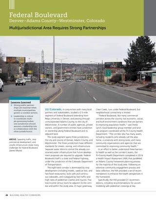 Federal Boulevard
Denver–Adams County–Westminster, Colorado
Multijurisdictional Area Requires Strong Partnerships
ULI Colorado, in conjunction with many local
partners and stakeholders, studied a 2.5-mile
segment of Federal Boulevard extending from
Regis University in Denver, and passing through
unincorporated Adams County, to the city of
Westminster. A number of public agencies, private
owners, and government entities have jurisdiction
or ownership along Federal Boulevard and its
adjacent land.
The study segment spans three jurisdictions:
the city and county of Denver, Adams County, and
Westminster. The three jurisdictions have different
standards for streets, zoning, and infrastructure.
Separate water districts control the already con-
strained water infrastructure that future develop-
ment proposals are required to upgrade. Federal
Boulevard itself is a state and federal highway
under the jurisdiction of the Colorado Department
of Transportation.
The eight-lane corridor is dominated by strip
development (including motels, used-car lots, and
fast-food restaurants), lacks safe and continu-
ous sidewalks, and is plagued by fast traffic and
high rates of pedestrian crashes and injuries. Five
low-income census tracts lie adjacent to the corri-
dor and within the study area. A major greenway,
Clear Creek, runs under Federal Boulevard, but
neighborhood connectivity is limited.
“Federal Boulevard, like many commercial
corridors across the country, has economic, social,
and built environment conditions that are barriers
to improving population health,” said Sheila
Lynch, local leadership group member and land
use program coordinator at the Tri-County Health
Department. “The corridor also has many assets,
including residents who already call the area
home, a university with strong roots, and many
community organizations and agencies that are
committed to improving community health.”
In an effort to better understand these barriers
to health as well as the corridor’s assets, the
Tri-County Health Department completed in 2014
a Health Impact Assessment (HIA) that paralleled
an Adams County framework planning process
for the majority of the study area. Following an
extensive community engagement process and
data collection, the HIA provided a set of recom-
mendations to enhance the health perspectives in
the framework.
Specifically, the HIA provided 21 recommen-
dations, including recommendations for accom-
modating safe pedestrian crossings at key
Lessons Learned
»» Strong public partner-
ships are essential when
multiple municipalities
govern a corridor section.
»» Leadership is critical
to coordinate multi-
ple governing bodies:
one jurisdiction should
assume a leadership role
in collaboration with the
other jurisdiction(s).
ABOVE: Speeding traffic, strip
commercial development, and
unsafe infrastructure create many
challenges for Federal Boulevard.
(James Moore)
	 26	 BUILDING HEALTHY CORRIDORS
 