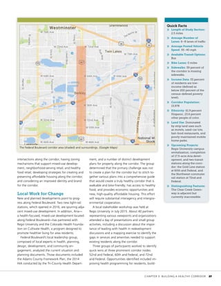 Quick Facts
»» Length of Study Section:
2.5 miles
»» Average Number of
Lanes: 6–8 lanes of traffic
»» Average Posted Vehicle
Speed: 35–40 mph
»» Available Transit Options:
Bus
»» Bike Lanes: 0 miles
»» Sidewalks: 59 percent of
the corridor is missing
sidewalks.
»» Income Data: 53 percent
of residents are low-
income (defined as
below 200 percent of the
census-defined poverty
level).
»» Corridor Population:
13,978
»» Ethnicity: 61.9 percent
Hispanic, 23.6 percent
other people of color.
»» Land Use: Dominated
by strip land uses such
as motels, used-car lots,
fast-food restaurants, and
poorly maintained mobile
home parks.
»» Upcoming Projects:
Regis University campus
revitalization; completion
of 17.5-acre Aria devel-
opment; and two transit
stations along the corri-
dor: the Gold Line station
at 60th and Federal, and
the Northwest commuter
rail station at 72nd and
Federal.
»» Distinguishing Features:
The Clear Creek Green-
way is adjacent but
currently inaccessible.
intersections along the corridor; having zoning
mechanisms that support mixed-use develop-
ment, neighborhood-serving retail, and healthy
food retail; developing strategies for creating and
preserving affordable housing along the corridor;
and considering an improved identity and brand
for the corridor.
Local Work for Change
New and planned developments point to prog-
ress along Federal Boulevard. Two new light-rail
stations, which opened in 2016, are spurring adja-
cent mixed-use development. In addition, Aria—
a health-focused, mixed-use development located
along Federal Boulevard—has partnered with
Regis University and the Colorado Health Founda-
tion on Cultivate Health, a program designed to
promote healthier living for area residents.
Federal Boulevard’s local leadership group,
composed of local experts in health, planning,
design, development, and community en-
gagement, analyzed the current situation and
planning documents. Those documents included
the Adams County Framework Plan, the 2014
HIA conducted by the Tri-County Health Depart-
ment, and a number of distinct development
plans for property along the corridor. The group
determined that the primary challenge was not
to create a plan for the corridor but to stitch to-
gether various plans into a comprehensive guide
that would create a truly healthy corridor that is
walkable and bike-friendly; has access to healthy
food; and provides economic opportunities and
new, high-quality affordable housing. This effort
will require substantial interagency and intergov-
ernmental cooperation.
A local stakeholder workshop was held at
Regis University in July 2015. About 40 partners
representing various viewpoints and organizations
attended a day of presentations and small group
activities, including a discussion about the impor-
tance of leading with health in redevelopment
discussions and a mapping exercise to identify the
gaps in services and amenities needed to support
existing residents along the corridor.
Three groups of participants worked to identify
quick wins at three prominent corridor nodes:
52nd and Federal, 60th and Federal, and 72nd
and Federal. Opportunities identified included im-
proving health programming for residents, build-
The Federal Boulevard corridor area (shaded) and surroundings. (Google Maps)
	 CHAPTER 3: BUILDING A HEALTHY CORRIDOR	 27
 