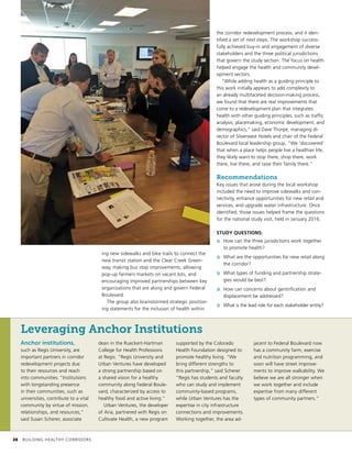 ing new sidewalks and bike trails to connect the
new transit station and the Clear Creek Green-
way, making bus stop improvements, allowing
pop-up farmers markets on vacant lots, and
encouraging improved partnerships between key
organizations that are along and govern Federal
Boulevard.
The group also brainstormed strategic position-
ing statements for the inclusion of health within
the corridor redevelopment process, and it iden-
tified a set of next steps. The workshop success-
fully achieved buy-in and engagement of diverse
stakeholders and the three political jurisdictions
that govern the study section. The focus on health
helped engage the health and community devel-
opment sectors.
“While adding health as a guiding principle to
this work initially appears to add complexity to
an already multifaceted decision-making process,
we found that there are real improvements that
come to a redevelopment plan that integrates
health with other guiding principles, such as traffic
analysis, placemaking, economic development, and
demographics,” said Dave Thorpe, managing di-
rector of Silverwest Hotels and chair of the Federal
Boulevard local leadership group. “We ‘discovered’
that when a place helps people live a healthier life,
they likely want to stop there, shop there, work
there, live there, and raise their family there.”
Recommendations
Key issues that arose during the local workshop
included the need to improve sidewalks and con-
nectivity, enhance opportunities for new retail and
services, and upgrade water infrastructure. Once
identified, those issues helped frame the questions
for the national study visit, held in January 2016.
STUDY QUESTIONS:
»» How can the three jurisdictions work together
to promote health?
»» What are the opportunities for new retail along
the corridor?
»» What types of funding and partnership strate-
gies would be best?
»» How can concerns about gentrification and
displacement be addressed?
»» What is the lead role for each stakeholder entity?
Leveraging Anchor Institutions
Anchor institutions,
such as Regis University, are
important partners in corridor
redevelopment projects due
to their resources and reach
into communities. “Institutions
with longstanding presence
in their communities, such as
universities, contribute to a vital
community by virtue of mission,
relationships, and resources,”
said Susan Scherer, associate
dean in the Rueckert-Hartman
College for Health Professions
at Regis. “Regis University and
Urban Ventures have developed
a strong partnership based on
a shared vision for a healthy
community along Federal Boule-
vard, characterized by access to
healthy food and active living.”
Urban Ventures, the developer
of Aria, partnered with Regis on
Cultivate Health, a new program
supported by the Colorado
Health Foundation designed to
promote healthy living. “We
bring different strengths to
this partnership,” said Scherer.
“Regis has students and faculty
who can study and implement
community-based programs,
while Urban Ventures has the
expertise in city infrastructure
connections and improvements.
Working together, the area ad-
jacent to Federal Boulevard now
has a community farm, exercise
and nutrition programming, and
soon will have street improve-
ments to improve walkability. We
believe we are all stronger when
we work together and include
expertise from many different
types of community partners.”
	 28	 BUILDING HEALTHY CORRIDORS
 