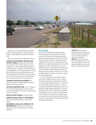 Participants in the Federal Boulevard national
study visit included experts in planning, design,
health, market analysis, and economic develop-
ment.
Key recommendations included the following:
COALESCE DEVELOPMENT AROUND FOUR
ACTIVITY NODES located at key intersections:
one in Denver, two in Adams County, and one
in Westminster. Those nodes should be places to
coordinate public investment and concentrate pri-
vate development, craft unique identities, improve
the retail opportunities along the corridor, and
enhance the built environment. Two of the nodes
(one in Adams County and one in Westminster)
are also the locations of new transit stations.
LEVERAGE EXISTING DEVELOPMENT and
anchor institutions, including Regis University, to
better serve existing residents.
USE NEW INFRASTRUCTURE—such as medians,
an enhanced roadway edge, and new connec-
tions to existing trails—to connect neighborhoods
across the corridor.
REDUCE TRAFFIC SPEEDS to improve safety.
ADDRESS WATER CAPACITY CONSTRAINTS
with a comprehensive approach and upfront
capital.
IMPLEMENT A DUAL-LEVEL APPROACH TO
PARTNERSHIPS whereby elected officials set
policy and a technical group focuses on imple-
mentation.
Next Steps
Next steps for the Federal Boulevard Healthy
Corridors project include working with Adams
County on infrastructure funding and working
across the three jurisdictions and with key anchor
Regis University to foster an intergovernmental
collaboration that supports coordinated and com-
plementary corridor-wide improvements, including
pedestrian and bike enhancements. The local
leadership group is reviewing the potential of the
2.5-mile section of Federal Boulevard to link the
downtown Union Station transit hub, the recently
completed light-rail corridors, and the U.S. Route
36 multimodal corridor.
The city of Westminster and Adams County
have taken a leadership role to form a coalition
of the local organizations and agencies involved
in Federal Boulevard redevelopment, with ULI and
private developers playing a key role. “There is
renewed enthusiasm for collaborative solutions to
building a healthy Federal Boulevard,” said Lynch.
The goals of the coalition, called the Westminster
Invest Health Initiative, include fostering collabo-
ration between the organizations, getting buy-in
and support from jurisdictional leadership, and fo-
cusing on transportation and safety improvements
along Federal Boulevard.
OPPOSITE: At the Federal
Boulevard local workshop, stake-
holders identified challenges and
quick wins along the corridor.
(Sara Hammerschmidt)
ABOVE: Areas of the corridor
with newer development, such as
the section adjacent to Aria, have
wider sidewalks that cater to pe-
destrians. (Sara Hammerschmidt)
	 CHAPTER 3: BUILDING A HEALTHY CORRIDOR	 29
 