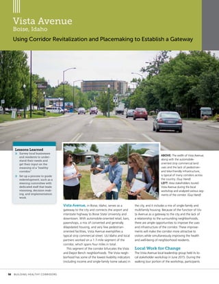 Vista Avenue
Boise, Idaho
Using Corridor Revitalization and Placemaking to Establish a Gateway
Vista Avenue, in Boise, Idaho, serves as a
gateway to the city and connects the airport and
interstate highway to Boise State University and
downtown. With automobile-oriented retail, bars,
pawnshops, a mix of converted and generally
dilapidated housing, and very few pedestrian-
oriented facilities, Vista Avenue exemplifies a
typical strip commercial street. ULI Idaho and local
partners worked on a 1.7-mile segment of the
corridor, which spans four miles in total.
This segment of the corridor bifurcates the Vista
and Depot Bench neighborhoods. The Vista neigh-
borhood has some of the lowest livability indicators
(including income and single-family home values) in
the city, and it includes a mix of single-family and
multifamily housing. Because of the function of Vis-
ta Avenue as a gateway to the city and the lack of
a relationship to the surrounding neighborhoods,
there are ample opportunities to improve the uses
and infrastructure of the corridor. These improve-
ments will make the corridor more attractive to
visitors while simultaneously improving the health
and well-being of neighborhood residents.
Local Work for Change
The Vista Avenue local leadership group held its lo-
cal stakeholder workshop in June 2015. During the
walking tour portion of the workshop, participants
Lessons Learned
»» Survey local businesses
and residents to under-
stand their needs and
get their input on the
meaning of a “healthy
corridor.”
»» Set up a process to guide
redevelopment, such as a
steering committee with
dedicated staff that leads
visioning, decision mak-
ing, and implementation
work.
ABOVE: The width of Vista Avenue,
along with the automobile-
oriented strip commercial land
uses and the lack of pedestrian-
and bike-friendly infrastructure,
is typical of many corridors across
the country. (Guy Hand)
LEFT: Area stakeholders toured
Vista Avenue during the local
workshop and analyzed various seg-
ments of the corridor. (Guy Hand)
	 30	 BUILDING HEALTHY CORRIDORS
 