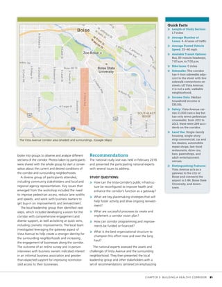 broke into groups to observe and analyze different
sections of the corridor. Photos taken by participants
were shared with the whole group to start a conver-
sation about the current and desired conditions of
the corridor and surrounding neighborhoods.
A diverse group of participants attended,
including community stakeholders and local and
regional agency representatives. Key issues that
emerged from the workshop included the need
to improve pedestrian access, reduce lane widths
and speeds, and work with business owners to
get buy-in on improvements and reinvestment.
The local leadership group then identified next
steps, which included developing a vision for the
corridor with comprehensive engagement and
diverse support, as well as looking at quick wins,
including cosmetic improvements. The local team
investigated leveraging the gateway aspect of
Vista Avenue to help create a stronger identity for
the surrounding neighborhoods and increasing
the engagement of businesses along the corridor.
The outcome of an online survey and in-person
interviews with business owners indicated interest
in an informal business association and greater-
than-expected support for improving nonmotor-
ized access to their businesses.
Recommendations
The national study visit was held in February 2016
and presented the participating national experts
with several issues to address.
STUDY QUESTIONS:
»» How can the Vista corridor’s public infrastruc-
ture be reconfigured to improve health and
enhance the corridor’s function as a gateway?
»» What are key placemaking strategies that will
help foster activity and drive ongoing reinvest-
ment?
»» What are successful processes to create and
implement a corridor vision plan?
»» How can corridor programming and improve-
ments be funded or financed?
»» What is the best organizational structure to
champion this effort now and over the long
haul?
The national experts assessed the assets and
challenges of Vista Avenue and the surrounding
neighborhood. They then presented the local
leadership group and other stakeholders with a
set of recommendations centered on emphasizing
Quick Facts
»» Length of Study Section:
1.7 miles
»» Average Number of
Lanes: 4–6 lanes of traffic
»» Average Posted Vehicle
Speed: 35–40 mph
»» Available Transit Options:
Bus, 30-minute headways,
7:00 a.m. to 7:00 p.m.
»» Bike lanes: 0 miles
»» Sidewalks: The corridor
has 4-foot sidewalks adja-
cent to the street with few
sidewalk connections on
streets off Vista Avenue;
it is not a safe, walkable
neighborhood.
»» Income Data: Median
household income is
$35,551.
»» Safety: Vista Avenue car-
ries 23,000 cars a day but
has only seven pedestrian
crosswalks; from 2011 to
2013, there were 249 acci-
dents on the corridor.
»» Land Use: Single-family
housing, single-story
strip commercial, car and
tire dealers, automobile
repair shops, fast-food
restaurants, drive-ins,
bars, pawnshops, and
adult-entertainment
venues.
»» Distinguishing Features:
Vista Avenue acts as a
gateway to the city of
Boise and connects the
airport to I-84, Boise State
University, and down-
town.
The Vista Avenue corridor area (shaded) and surroundings. (Google Maps)
	 CHAPTER 3: BUILDING A HEALTHY CORRIDOR	 31
 