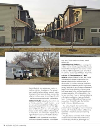 the corridor’s role as a gateway and creating a
healthier and more vibrant district. The national
team noted that achieving these goals will require
focusing on infrastructure, land use, economic de-
velopment, culture, social connectivity, and health.
Key recommendations included the following:
INFRASTRUCTURE: Reduce travel lanes from five
to three (one travel lane in each direction, a center
turn lane, and protected bike lanes). Expand pe-
destrian and planting spaces on each side of the
street to 12 feet. Support bike connectivity along
Vista or parallel streets, add and enhance signals
at intersections, and enhance bus stops by includ-
ing shelters and benches with schedule displays.
LAND USE: Create a mixed-use zoning desig-
nation along Vista and implement a form-based
code and a district parking strategy or shared
parking plan.
ECONOMIC DEVELOPMENT: Use facade grants
and low-interest loans to support local businesses.
Promote the redevelopment and reuse of existing
buildings and develop prototypes to demonstrate
the potential reuse of typical lot types along Vista.
CULTURE, SOCIAL CONNECTIVITY, AND
HEALTH: Use placemaking, the arts, and culture
to develop and cultivate an identity for Vista
Avenue and surrounding neighborhoods. To
demonstrate the corridor’s potential, implement
quick wins such as signage, parklets, community
gardens, public art in central nodes, and weekend
beautification projects involving the community.
Build social capital in the neighborhoods by inten-
tionally engaging the different populations that
live and work there. Focus on relationship building
and neighborhood partnerships, specifically be-
tween the Vista and Depot Bench Neighborhood
Associations, the city’s Energize Our Neighbor-
hoods initiative, and local businesses.
The national experts also recommended a
process to begin realizing these recommendations,
starting with the local jurisdictions collaborating
to establish a Vista Avenue executive steering
committee.
First, the steering committee should conduct
an objective assessment of the corridor district;
in coordination with the city, the Energize Our
	 32	 BUILDING HEALTHY CORRIDORS
 