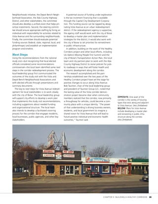Neighborhoods initiative, the Depot Bench Neigh-
borhood Association, the Ada County Highway
District, and other stakeholders, the committee
should also develop a unified vision that helps pri-
oritize investments. Second, the steering commit-
tee should ensure appropriate staffing by hiring an
individual with responsibility for activities related to
Vista Avenue and the surrounding neighborhoods.
Finally, the committee should evaluate potential
funding sources (federal, state, regional, local, and
philanthropic) and establish an implementation
program and timeline.
Next Steps
Using the recommendations from the national
study visit—but recognizing that local elected
officials considered some recommendations
controversial—the local team identified some next
steps in the corridor redevelopment process. The
local leadership group first communicated the
outcomes of the study visit with the Vista and
Depot Bench Neighborhood Associations and
with elected officials through presentations and
summary documents.
The key to next steps for Vista Avenue redevel-
opment for local stakeholders is to work closely
with the city of Boise. The local leadership group
will support city efforts to develop a work plan
that implements the study visit recommendations,
including suggestions about needed funding
and organizational structure. The local team
also intends to develop a facilitated visioning
process for the corridor that engages residents,
local businesses, public agencies, and other key
stakeholders.
A potential source of funding under exploration
is the tax increment financing that is available
through the Capital City Development Corpora-
tion. This funding source can be tapped by desig-
nating Vista Avenue as an urban redevelopment
district. If the redevelopment agency is supportive,
the agency staff would work with the city of Boise
to develop a master plan and implementation
strategies for the district; it would also work with
the city of Boise to set priorities for reinvestment
in public infrastructure.
In addition, building on the work of the Healthy
Corridors project and other local efforts, including
ULI Idaho’s Moving People First Summit and the
city of Boise’s Transportation Action Plan, the local
team and city partners plan to work with the Ada
County Highway District to revise policies for pub-
lic roadways in ways that will foster health and
economic development along the corridor.
The research accomplished and the part-
nerships established over the two years of the
Healthy Corridors project have set the stage for
positive changes to occur along Vista Avenue.
Bob Taunton, chair of the local leadership group
and president of Taunton Group LLC, noted that
the lasting value of the Vista corridor demon-
stration project became clear when community
members realized that the corridor, now primarily
a throughway for vehicles, could become a com-
munity place with a unique identity. “The power
of that understanding is driving business owners,
residents, and local government to imagine a
shared vision for Vista Avenue that will lead to
future positive individual and economic health
outcomes,” Taunton said.
OPPOSITE: One asset of the
corridor is the variety of housing
types that exist along and adjacent
to Vista Avenue. (Jess Zimbabwe)
BELOW: Plans for Vista Avenue
include developing a master plan
and reinvesting in public infra-
structure along the corridor.
(Jess Zimbabwe)
	 CHAPTER 3: BUILDING A HEALTHY CORRIDOR	 33
 