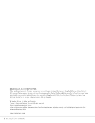 COVER IMAGES, CLOCKWISE FROM TOP:
A bus rapid transit system in Cleveland has improved connectivity and stimulated development along Euclid Avenue. (Craig Kuhner) |
Safe bicycle infrastructure can decrease injuries and encourage cycling. (Rachel MacCleery) | Wide sidewalks, buffered from travel lanes,
are critical to keep pedestrians, bicyclists, and other users safe. (Craig Kuhner) | Celebrating the culture of the community can help
define an identity for the corridor and attract visitors. (ULI Los Angeles)
© October 2016 by the Urban Land Institute
Printed in the United States of America. All rights reserved.
Recommended bibliographical listing:
Urban Land Institute. Building Healthy Corridors: Transforming Urban and Suburban Arterials into Thriving Places. Washington, D.C.:
Urban Land Institute, 2016.
ISBN: 978-0-87420-393-6
	 ii	 BUILDING HEALTHY CORRIDORS
 
