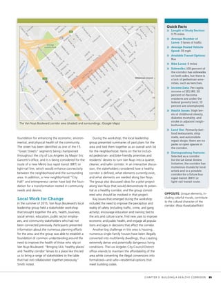 foundation for enhancing the economic, environ-
mental, and physical health of the community.
The street has been identified as one of the 15
“Great Streets” segments being championed
throughout the city of Los Angeles by Mayor Eric
Garcetti’s office, and it is being considered for the
route of a new Metro bus rapid transit (BRT) or
light-rail line, which would enhance connectivity
between the neighborhood and the surrounding
area. In addition, a new neighborhood “City
Hall” and entrepreneur center have laid the foun-
dation for a transformation rooted in community
needs and desires.
Local Work for Change
In the summer of 2015, Van Nuys Boulevard’s local
leadership group held a stakeholder workshop
that brought together the arts, health, business,
social service, education, public sector employ-
ees, and community stakeholders who had not
been connected previously. Participants presented
information about the numerous planning efforts
for the area, and the group was able to establish a
foundation of common understanding around the
need to improve the health of those who rely on
Van Nuys Boulevard. “Bringing ULIs ‘healthy places’
and ‘healthy corridor’ lenses to a place like this led
us to bring a range of stakeholders to the table
that had not collaborated together previously,”
Smith noted.
During the workshop, the local leadership
group presented summaries of past plans for the
area and tied them together as an overall wish list
for the neighborhood. Items on the list includ-
ed pedestrian- and bike-friendly amenities and
residents’ desires to turn Van Nuys into a quieter,
cleaner, and safer corridor. In an interactive discus-
sion, the stakeholders considered how a healthy
corridor is defined, what elements currently exist,
and what elements are needed along Van Nuys.
The group also discussed ideas for a pilot project
along Van Nuys that would demonstrate its poten-
tial as a healthy corridor, and the group consid-
ered who should be involved in that project.
Key issues that emerged during the workshop
included the need to improve the perception and
reality of safety (including traffic, crime, and gang
activity), encourage education and training tied to
the arts and culture scene, find new uses to improve
economic and public health, and engage all popula-
tions and ages in decisions that affect the corridor.
Another big challenge in this area is housing;
numerous single-family houses have been illegally
converted into multifamily dwellings, thus creating
extremely dense and potentially dangerous living
conditions. The Los Angeles City Council District
office intends to maintain the affordability of the
area while converting the illegal conversions into
formalized—and safe—residential options that
meet building codes.
Quick Facts
»» Length of Study Section:
0.75 miles
»» Average Number of
Lanes: 5 lanes of traffic	
»» Average Posted Vehicle
Speed: 35 mph
»» Available Transit Options:
Bus
»» Bike Lanes: 0 miles
»» Sidewalks: 100 percent of
the corridor has sidewalks
on both sides, but there is
a lack of pedestrian ame-
nities, such as benches.
»» Income Data: Per capita
income of $13,180; 20
percent of Pacoima
residents are under the
federal poverty limit; 10
percent are unemployed.
»» Health Issues: High lev-
els of childhood obesity,
diabetes mortality, and
stroke in adjacent neigh-
borhoods.
»» Land Use: Primarily fast-
food restaurants, strip
malls, and automobile
repair shops; there are no
parks or open spaces in
the corridor.
»» Distinguishing Features:
Selected as a corridor
for the LA Great Streets
Initiative, the corridor has
numerous murals by local
artists and is a possible
corridor for a future bus
rapid transit (BRT) or
light-rail transit route.
OPPOSITE: Unique elements, in-
cluding colorful murals, contribute
to the cultural character of the
corridor. (Rosa Ruvalcaba/flickr)
The Van Nuys Boulevard corridor area (shaded) and surroundings. (Google Maps)
	 CHAPTER 3: BUILDING A HEALTHY CORRIDOR	 35
 