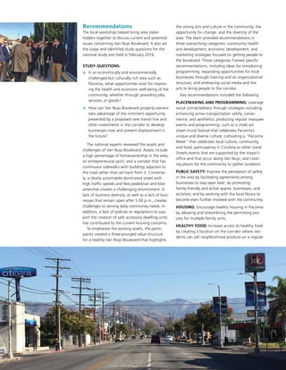 Recommendations
The local workshop helped bring area stake-
holders together to discuss current and potential
issues concerning Van Nuys Boulevard. It also set
the stage and identified study questions for the
national study visit held in February 2016.
STUDY QUESTIONS:
»» In an economically and environmentally
challenged but culturally rich area such as
Pacoima, what opportunities exist for improv-
ing the health and economic well-being of the
community, whether through providing jobs,
services, or goods?
»» How can Van Nuys Boulevard property owners
take advantage of the imminent opportunity
presented by a proposed new transit line and
other investments in the corridor to develop
businesses now and prevent displacement in
the future?
The national experts reviewed the assets and
challenges of Van Nuys Boulevard. Assets include
a high percentage of homeownership in the area,
an entrepreneurial spirit, and a corridor that has
continuous sidewalks with buildings adjacent to
the road rather than set back from it. Converse-
ly, a clearly automobile-dominated street with
high traffic speeds and few pedestrian and bike
amenities creates a challenging environment. A
lack of business diversity, as well as a lack of busi-
nesses that remain open after 5:00 p.m., creates
challenges to serving daily community needs. In
addition, a lack of policies or regulations to sup-
port the creation of safe accessory dwelling units
has contributed to the current housing concerns.
To emphasize the existing assets, the partic-
ipants created a three-pronged value structure
for a healthy Van Nuys Boulevard that highlights
the strong arts and culture in the community, the
opportunity for change, and the diversity of the
area. The team provided recommendations in
three overarching categories: community health
and development, economic development, and
marketing strategies focused on getting people to
the boulevard. Those categories framed specific
recommendations, including ideas for introducing
programming, expanding opportunities for local
businesses through training and an organizational
structure, and embracing social media and the
arts to bring people to the corridor.
Key recommendations included the following:
PLACEMAKING AND PROGRAMMING: Leverage
social connectedness through strategies including
enhancing active transportation safety, conve-
nience, and aesthetics; producing regular marquee
events and programming, such as a chalk-art
street mural festival that celebrates Pacoima’s
unique and diverse culture; cultivating a “Pacoima
Week” that celebrates local culture, community,
and food; participating in CicLAvia or other Great
Streets events that are supported by the mayor’s
office and that occur along Van Nuys; and creat-
ing places for the community to gather outdoors.
PUBLIC SAFETY: Improve the perception of safety
in the area by facilitating agreements among
businesses to stay open later; by promoting
family-friendly and active spaces, businesses, and
activities; and by working with the local library to
become even further involved with the community.
HOUSING: Encourage healthy housing in Pacoima
by allowing and streamlining the permitting pro-
cess for multiple-family units.
HEALTHY FOOD: Increase access to healthy food
by creating a location on the corridor where resi-
dents can sell neighborhood produce on a regular
 