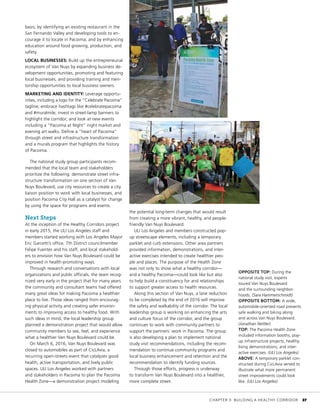 basis; by identifying an existing restaurant in the
San Fernando Valley and developing tools to en-
courage it to locate in Pacoima; and by enhancing
education around food growing, production, and
safety.
LOCAL BUSINESSES: Build up the entrepreneurial
ecosystem of Van Nuys by expanding business de-
velopment opportunities, promoting and featuring
local businesses, and providing training and men-
torship opportunities to local business owners.
MARKETING AND IDENTITY: Leverage opportu-
nities, including a logo for the “Celebrate Pacoima”
tagline; embrace hashtags like #celebratepacoima
and #muralmile; invest in street-lamp banners to
highlight the corridor; and look at new events
including a “Pacoima at Night” night market and
evening art walks. Define a “heart of Pacoima”
through street and infrastructure transformation
and a murals program that highlights the history
of Pacoima.
The national study group participants recom-
mended that the local team and stakeholders
prioritize the following: demonstrate street infra-
structure transformation on one section of Van
Nuys Boulevard, use city resources to create a city
liaison position to work with local businesses, and
position Pacoima City Hall as a catalyst for change
by using the space for programs and events.
Next Steps
At the inception of the Healthy Corridors project
in early 2015, the ULI Los Angeles staff and
members started working with Los Angeles Mayor
Eric Garcetti’s office, 7th District councilmember
Felipe Fuentes and his staff, and local stakehold-
ers to envision how Van Nuys Boulevard could be
improved in health-promoting ways.
Through research and conversations with local
organizations and public officials, the team recog-
nized very early in the project that for many years
the community and consultant teams had offered
many great ideas for making Pacoima a healthier
place to live. Those ideas ranged from encourag-
ing physical activity and creating safer environ-
ments to improving access to healthy food. With
such ideas in mind, the local leadership group
planned a demonstration project that would allow
community members to see, feel, and experience
what a healthier Van Nuys Boulevard could be.
On March 6, 2016, Van Nuys Boulevard was
closed to automobiles as part of CicLAvia, a
recurring open-streets event that catalyzes good
health, active transportation, and lively public
spaces. ULI Los Angeles worked with partners
and stakeholders in Pacoima to plan the Pacoima
Health Zone—a demonstration project modeling
the potential long-term changes that would result
from creating a more vibrant, healthy, and people-
friendly Van Nuys Boulevard.
ULI Los Angeles and members constructed pop-
up streetscape elements, including a temporary
parklet and curb extensions. Other area partners
provided information, demonstrations, and inter-
active exercises intended to create healthier peo-
ple and places. The purpose of the Health Zone
was not only to show what a healthy corridor—
and a healthy Pacoima—could look like but also
to help build a constituency for and relationships
to support greater access to health resources.
Along this section of Van Nuys, a lane reduction
to be completed by the end of 2016 will improve
the safety and walkability of the corridor. The local
leadership group is working on enhancing the arts
and culture focus of the corridor, and the group
continues to work with community partners to
support the partners’ work in Pacoima. The group
is also developing a plan to implement national
study visit recommendations, including the recom-
mendation to continue community programs and
local business enhancement and retention and the
recommendation to identify funding sources.
Through those efforts, progress is underway
to transform Van Nuys Boulevard into a healthier,
more complete street.
OPPOSITE TOP: During the
national study visit, experts
toured Van Nuys Boulevard
and the surrounding neighbor-
hoods. (Sara Hammerschmidt)
OPPOSITE BOTTOM: A wide,
automobile-oriented road prevents
safe walking and biking along
and across Van Nuys Boulevard.
(Jonathan Nettler)
TOP: The Pacoima Health Zone
included information booths, pop-
up infrastructure projects, healthy
living demonstrations, and inter-
active exercises. (ULI Los Angeles)
ABOVE: A temporary parklet con-
structed during CicLAvia served to
illustrate what more permanent
street improvements could look
like. (ULI Los Angeles)
	 CHAPTER 3: BUILDING A HEALTHY CORRIDOR	 37
 