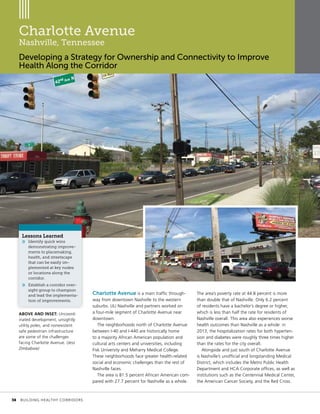 Charlotte Avenue
Nashville, Tennessee
Developing a Strategy for Ownership and Connectivity to Improve
Health Along the Corridor
Charlotte Avenue is a main traffic through-
way from downtown Nashville to the western
suburbs. ULI Nashville and partners worked on
a four-mile segment of Charlotte Avenue near
downtown.
The neighborhoods north of Charlotte Avenue
between I-40 and I-440 are historically home
to a majority African American population and
cultural arts centers and universities, including
Fisk University and Meharry Medical College.
These neighborhoods face greater health-related
social and economic challenges than the rest of
Nashville faces.
The area is 81.5 percent African American com-
pared with 27.7 percent for Nashville as a whole.
The area’s poverty rate at 44.8 percent is more
than double that of Nashville. Only 6.2 percent
of residents have a bachelor’s degree or higher,
which is less than half the rate for residents of
Nashville overall. This area also experiences worse
health outcomes than Nashville as a whole: in
2013, the hospitalization rates for both hyperten-
sion and diabetes were roughly three times higher
than the rates for the city overall.
Alongside and just south of Charlotte Avenue
is Nashville’s unofficial and longstanding Medical
District, which includes the Metro Public Health
Department and HCA Corporate offices, as well as
institutions such as the Centennial Medical Center,
the American Cancer Society, and the Red Cross.
Lessons Learned
»» Identify quick wins
demonstrating improve-
ments to placemaking,
health, and streetscape
that can be easily im-
plemented at key nodes
or locations along the
corridor.
»» Establish a corridor over-
sight group to champion
and lead the implementa-
tion of improvements.
ABOVE AND INSET: Uncoord-
inated development, unsightly
utility poles, and nonexistent
safe pedestrian infrastructure
are some of the challenges
facing Charlotte Avenue. (Jess
Zimbabwe)
	 38	 BUILDING HEALTHY CORRIDORS
 