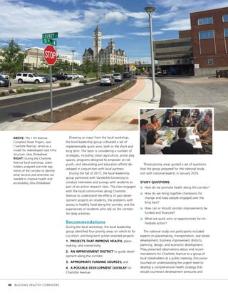 Drawing on input from the local workshop,
the local leadership group cultivated a set of
implementable quick wins, both in the short and
long term. The team is considering a number of
strategies, including urban agriculture, active play
spaces, programs designed to empower at-risk
youth, and rebranding and education efforts de-
veloped in conjunction with local partners.
During the fall of 2015, the local leadership
group partnered with Vanderbilt University to
conduct interviews and surveys with residents as
part of an action research class. The class engaged
with the local communities along Charlotte
Avenue to understand the effects of past devel-
opment projects on residents, the problems with
access to healthy food along the corridor, and the
experiences of residents who rely on the corridor
for daily activities.
Recommendations
During the local workshop, the local leadership
group identified four priority areas on which to fo-
cus short- and long-term action-oriented projects:
1. PROJECTS THAT IMPROVE HEALTH, place-
making, and connectivity;
2. AN IMPROVEMENT DISTRICT to guide devel-
opment along the corridor;
3. APPROPRIATE FUNDING SOURCES; and
4. A POSSIBLE DEVELOPMENT OVERLAY for
Charlotte Avenue.
Those priority areas guided a set of questions
that the group prepared for the national study
visit with national experts in January 2016.
STUDY QUESTIONS:
»» How do we promote health along the corridor?
»» How do we bring together champions for
change and keep people engaged over the
long haul?
»» How can or should corridor improvements be
funded and financed?
»» What are quick wins or opportunities for im-
mediate action?
The national study visit participants included
experts on placemaking, transportation, real estate
development, business improvement districts,
planning, design, and economic development.
They presented observations about and recom-
mendations for Charlotte Avenue to a group of
local stakeholders at a public meeting. Discussion
touched on understanding the urgent need to
develop a comprehensive health strategy that
would counteract development pressures and
ABOVE: The 11th Avenue
Complete Street Project, near
Charlotte Avenue, serves as a
model for redeveloped road infra-
structure. (Jess Zimbabwe)
RIGHT: During the Charlotte
Avenue local workshop, stake-
holders analyzed one-mile seg-
ments of the corridor to identify
what services and amenities are
needed to improve health and
accessibility. (Jess Zimbabwe)
	 40	 BUILDING HEALTHY CORRIDORS
 