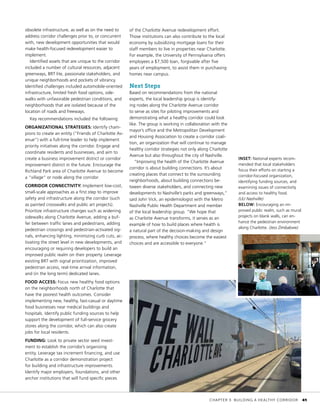 obsolete infrastructure, as well as on the need to
address corridor challenges prior to, or concurrent
with, new development opportunities that would
make health-focused redevelopment easier to
implement.
Identified assets that are unique to the corridor
included a number of cultural resources, adjacent
greenways, BRT lite, passionate stakeholders, and
unique neighborhoods and pockets of vibrancy.
Identified challenges included automobile-oriented
infrastructure, limited fresh food options, side-
walks with unfavorable pedestrian conditions, and
neighborhoods that are isolated because of the
location of roads and freeways.
Key recommendations included the following:
ORGANIZATIONAL STRATEGIES: Identify cham-
pions to create an entity (“Friends of Charlotte Av-
enue”) with a full-time leader to help implement
priority initiatives along the corridor. Engage and
coordinate residents and businesses, and aim to
create a business improvement district or corridor
improvement district in the future. Encourage the
Richland Park area of Charlotte Avenue to become
a “village” or node along the corridor.
CORRIDOR CONNECTIVITY: Implement low-cost,
small-scale approaches as a first step to improve
safety and infrastructure along the corridor (such
as painted crosswalks and public art projects).
Prioritize infrastructure changes such as widening
sidewalks along Charlotte Avenue, adding a buf-
fer between traffic lanes and pedestrians, adding
pedestrian crossings and pedestrian-activated sig-
nals, enhancing lighting, minimizing curb cuts, ac-
tivating the street level in new developments, and
encouraging or requiring developers to build an
improved public realm on their property. Leverage
existing BRT with signal prioritization, improved
pedestrian access, real-time arrival information,
and (in the long term) dedicated lanes.
FOOD ACCESS: Focus new healthy food options
on the neighborhoods north of Charlotte that
have the poorest health outcomes. Consider
implementing new, healthy, fast-casual or daytime
food businesses near medical buildings and
hospitals. Identify public funding sources to help
support the development of full-service grocery
stores along the corridor, which can also create
jobs for local residents.
FUNDING: Look to private sector seed invest-
ment to establish the corridor’s organizing
entity. Leverage tax increment financing, and use
Charlotte as a corridor demonstration project
for building and infrastructure improvements.
Identify major employers, foundations, and other
anchor institutions that will fund specific pieces
of the Charlotte Avenue redevelopment effort.
Those institutions can also contribute to the local
economy by subsidizing mortgage loans for their
staff members to live in properties near Charlotte.
For example, the University of Pennsylvania offers
employees a $7,500 loan, forgivable after five
years of employment, to assist them in purchasing
homes near campus.
Next Steps
Based on recommendations from the national
experts, the local leadership group is identify-
ing nodes along the Charlotte Avenue corridor
to serve as sites for piloting improvements and
demonstrating what a healthy corridor could look
like. The group is working in collaboration with the
mayor’s office and the Metropolitan Development
and Housing Association to create a corridor coali-
tion, an organization that will continue to manage
healthy corridor strategies not only along Charlotte
Avenue but also throughout the city of Nashville.
“Improving the health of the Charlotte Avenue
corridor is about building connections. It’s about
creating places that connect to the surrounding
neighborhoods, about building connections be-
tween diverse stakeholders, and connecting new
developments to Nashville’s parks and greenways,”
said John Vick, an epidemiologist with the Metro
Nashville Public Health Department and member
of the local leadership group. “We hope that
as Charlotte Avenue transforms, it serves as an
example of how to build places where health is
a natural part of the decision-making and design
process, where healthy choices become the easiest
choices and are accessible to everyone.”
INSET: National experts recom-
mended that local stakeholders
focus their efforts on starting a
corridor-focused organization,
identifying funding sources, and
examining issues of connectivity
and access to healthy food.
(ULI Nashville)
BELOW: Encouraging an im-
proved public realm, such as mural
projects on blank walls, can en-
hance the pedestrian environment
along Charlotte. (Jess Zimbabwe)
	 CHAPTER 3: BUILDING A HEALTHY CORRIDOR	 41
 