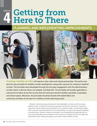 Creating a healthy corridor will require a clear vision and robust partnerships. This section pre-
sents ten key principles for healthy corridor development, along with a process for creating a healthier
corridor. The principles were developed through the two-year engagement with the demonstration
corridor teams in Denver, Boise, Los Angeles, and Nashville. The principles are broadly applicable to
commercial corridors across the country that are striving to become healthy, equitable, sustainable,
and vibrant places. Moreover, the principles should be shared with stakeholders and
community members at the start of a healthy corridor planning process.
Although it will take strong partnerships with many stakeholders to initiate an effort to create a
healthier corridor, it is likely that one primary organization will start the conversations. This primary
organization may be a public sector organization (such as a planning, health, or transportation depart-
ment); a group of concerned residents or community advocates; or a group of private sector developers
or business owners. Whoever initiates the conversation must strategically and thoughtfully reach out
to the other stakeholders and must determine which groups can undertake each of the principles and
responsibilities when crafting and scoping an action plan to build a healthier corridor.
C H A P T E R
4 PLANNING AND IMPLEMENTING IMPROVEMENTS
Getting from
Here to There
	 42	 BUILDING HEALTHY CORRIDORS
 