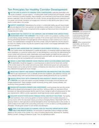 OPPOSITE: Low-cost quick wins
and demonstration projects can
include temporary streetscape
improvements, festivals, and
community art projects. (ULI Los
Angeles)
ABOVE: When convening local
stakeholders, use the lens of
health to identify new partners.
(Guy Hand)
Ten Principles for Healthy Corridor Development
1USE THE LENS OF HEALTH TO CONVENE LOCAL STAKEHOLDERS, especially stakeholders who
may be considered “unusual suspects,” including public health professionals and hospitals. Leverage
anchor institutions (including hospitals, major employers, and universities) as key financial and research
partners, especially if they are located near the corridor. Anchors are typically economic generators with
civic power, and corridor champions can engage each institution to help identify what types of invest-
ments it could make in the corridor.
2IDENTIFY CHAMPIONS. Redeveloping the corridor in a holistically healthy way will require leader-
ship and alignment from many partners, but identifying a small number of champions—from local
government and the community—to lead and further progress can help ensure that on-the-ground
changes become a reality.
3UNDERSTAND THE CONTEXT OF THE CORRIDOR, AND DETERMINE HOW JURISDICTIONAL
BOUNDARIES AFFECT THE CORRIDOR. If the corridor is within one jurisdiction, building consen-
sus and making changes will likely be easier to achieve. If the corridor spans more than one jurisdiction,
forming partnerships between municipal agencies will be necessary to reach consensus on a vision, a
process, and implementation strategies for the entire corridor. Using the health lens and the overarch-
ing vision of a healthy corridor may also be a powerful way to draw in and engage stakeholders from
various jurisdictions.
4ANALYZE AND UNDERSTAND THE CORRIDOR’S DEVELOPMENT POTENTIAL. Is the corridor in
a hot market where new development is rapidly taking place, an emerging market just beginning to
attract developers, or a potential market where no new development is occurring? By understanding the
current market and community needs, stakeholders and project leaders can determine the urgency of
implementation, select intervention strategies designed to promote health, and identify and rethink land
uses and zoning that are incompatible with community needs.
5CREATE A LONG-TERM CORRIDOR VISION STRATEGY WHILE ALSO DELIVERING QUICK WINS.
All stakeholders should be engaged in a visioning process to determine the future look and feel
of the corridor based on the context and community needs. Demonstrating quick wins and progress—
through projects such as pop-up farmers markets or temporary lane reductions—can help the commu-
nity understand and appreciate future changes.
6PROACTIVELY IDENTIFY AND ADDRESS TRANSPORTATION AND INFRASTRUCTURE CHALLENGES.
Work to pair improvements—such as sidewalk and bike lane installation, safe pedestrian crossings, and
utility undergrounding—with road and infrastructure projects already planned by the city or jurisdiction.
7ENGAGE PROACTIVELY WITH COMMUNITIES AND ADVOCACY GROUPS ALONG THE
CORRIDOR, and create and support municipal strategies to encourage continued diversity and
mitigate displacement. These strategies include inclusionary zoning, public housing subsidies, and
ownership interest provided to tenants.
8ENGAGE WITH BUSINESS OWNERS AND LANDOWNERS. Local businesses that serve the corridor
should be allowed and encouraged to remain and thrive. Setting up a BID or an association of local
businesses can help existing businesses identify needs for future changes as well as funding sources for their
own improvements. A BID or a similar organization would keep business owners updated on progress.
9FACILITATE HEALTHY FOOD ACCESS THROUGH RETAIL AND POLICY SOLUTIONS. The healthy
food movement—from community gardens to farmers markets to farm-to-table restaurants—is
gaining traction within the real estate industry, according to Emerging Trends in Real Estate®
2016. The
growing interest in urban agriculture could be leveraged to attract new food business to the corridor. A
careful analysis of the needs of the surrounding community—in terms of what is currently available and
affordable—should guide outreach to new vendors and developers.
10THERE IS NO ONE SOURCE OF FUNDING: SEEK OUT MULTIPLE OPPORTUNITIES FROM
PUBLIC AND PRIVATE SOURCES. The assortment of applicable funding strategies will likely
depend on the context of the corridor. For a menu of funding opportunities, download the “Building
Healthy Corridors: Strategy and Resource Guide” from uli.org/healthycorridors.
	 CHAPTER 4: GETTING FROM HERE TO THERE	 43
 