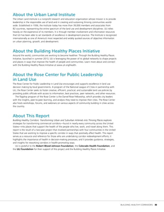 About the Urban Land Institute
The Urban Land Institute is a nonprofit research and education organization whose mission is to provide
leadership in the responsible use of land and in creating and sustaining thriving communities world-
wide. Established in 1936, the Institute today has more than 39,000 members and associates from
82 countries, representing the entire spectrum of the land use and development disciplines. ULI relies
heavily on the experience of its members. It is through member involvement and information resources
that ULI has been able to set standards of excellence in development practice. The Institute is recognized
internationally as one of America’s most respected and widely quoted sources of objective information
on urban planning, growth, and development.
About the Building Healthy Places Initiative
Around the world, communities are working to become healthier. Through the Building Healthy Places
Initiative, launched in summer 2013, ULI is leveraging the power of its global networks to shape projects
and places in ways that improve the health of people and communities. Learn more about and connect
with the Building Healthy Places Initiative at www.uli.org/health.
About the Rose Center for Public Leadership
in Land Use
The Rose Center for Public Leadership in Land Use encourages and supports excellence in land use
decision making by local governments. A program of the National League of Cities in partnership with
ULI, the Rose Center seeks to foster creative, efficient, practical, and sustainable land use policies by
providing public officials with access to information, best practices, peer networks, and other resources.
The flagship program of the Rose Center is the Daniel Rose Fellowship, which provides city leaders
with the insights, peer-to-peer learning, and analysis they need to improve their cities. The Rose Center
also hosts workshops, forums, and webinars on various aspects of community building in cities across
the country.
About This Report
Building Healthy Corridors: Transforming Urban and Suburban Arterials into Thriving Places explores
strategies for transforming commercial corridors—found in nearly every community across the United
States—into places that support the health of the people who live, work, and travel along them. This
report is the result of a two-year project that involved partnerships with four communities in the United
States that are working to improve a specific corridor in ways that positively affect health. This report
serves as a resource and reference for those who are undertaking corridor redevelopment efforts; it
highlights the importance of health in decision-making processes; and it provides guidance, strategies,
and insights for reworking corridors in health-promoting ways.
ULI is grateful to the Robert Wood Johnson Foundation, the Colorado Health Foundation, and
the ULI Foundation for their support of this project and the Building Healthy Places Initiative.
	 BUILDING HEALTHY CORRIDORS	 iii
 