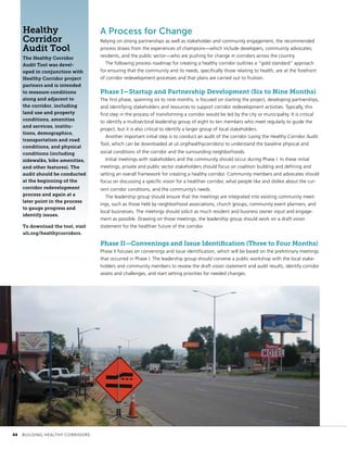 A Process for Change
Relying on strong partnerships as well as stakeholder and community engagement, the recommended
process draws from the experiences of champions—which include developers, community advocates,
residents, and the public sector—who are pushing for change in corridors across the country.
The following process roadmap for creating a healthy corridor outlines a “gold standard” approach
for ensuring that the community and its needs, specifically those relating to health, are at the forefront
of corridor redevelopment processes and that plans are carried out to fruition.
Phase I—Startup and Partnership Development (Six to Nine Months)
The first phase, spanning six to nine months, is focused on starting the project, developing partnerships,
and identifying stakeholders and resources to support corridor redevelopment activities. Typically, this
first step in the process of transforming a corridor would be led by the city or municipality. It is critical
to identify a multisectoral leadership group of eight to ten members who meet regularly to guide the
project, but it is also critical to identify a larger group of local stakeholders.
Another important initial step is to conduct an audit of the corridor (using the Healthy Corridor Audit
Tool, which can be downloaded at uli.org/healthycorridors) to understand the baseline physical and
social conditions of the corridor and the surrounding neighborhoods.
Initial meetings with stakeholders and the community should occur during Phase I. In these initial
meetings, private and public sector stakeholders should focus on coalition building and defining and
setting an overall framework for creating a healthy corridor. Community members and advocates should
focus on discussing a specific vision for a healthier corridor, what people like and dislike about the cur-
rent corridor conditions, and the community’s needs.
The leadership group should ensure that the meetings are integrated into existing community meet-
ings, such as those held by neighborhood associations, church groups, community event planners, and
local businesses. The meetings should solicit as much resident and business owner input and engage-
ment as possible. Drawing on those meetings, the leadership group should work on a draft vision
statement for the healthier future of the corridor.
Phase II—Convenings and Issue Identification (Three to Four Months)
Phase II focuses on convenings and issue identification, which will be based on the preliminary meetings
that occurred in Phase I. The leadership group should convene a public workshop with the local stake-
holders and community members to review the draft vision statement and audit results, identify corridor
assets and challenges, and start setting priorities for needed changes.
Healthy
Corridor
Audit Tool
The Healthy Corridor
Audit Tool was devel-
oped in conjunction with
Healthy Corridor project
partners and is intended
to measure conditions
along and adjacent to
the corridor, including
land use and property
conditions, amenities
and services, institu-
tions, demographics,
transportation and road
conditions, and physical
conditions (including
sidewalks, bike amenities,
and other features). The
audit should be conducted
at the beginning of the
corridor redevelopment
process and again at a
later point in the process
to gauge progress and
identify issues.
To download the tool, visit
uli.org/healthycorridors.
	 44	 BUILDING HEALTHY CORRIDORS
 