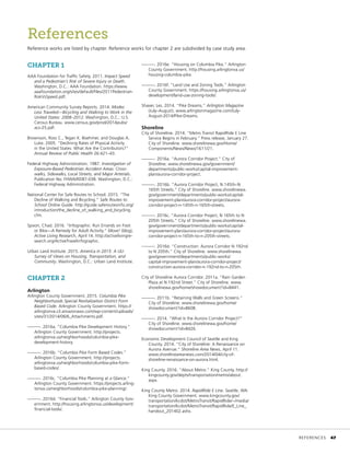 CHAPTER 1
AAA Foundation for Traffic Safety. 2011. Impact Speed
and a Pedestrian’s Risk of Severe Injury or Death.
Washington, D.C.: AAA Foundation. https://www.
aaafoundation.org/sites/default/files/2011Pedestrian-
RiskVsSpeed.pdf.
American Community Survey Reports. 2014. Modes
Less Traveled—Bicycling and Walking to Work in the
United States: 2008–2012. Washington, D.C.: U.S.
Census Bureau. www.census.gov/prod/2014pubs/
acs-25.pdf.
Brownson, Ross C., Tegan K. Boehmer, and Douglas A.
Luke. 2005. “Declining Rates of Physical Activity
in the United States: What Are the Contributors?”
Annual Review of Public Health 26:421–43.
Federal Highway Administration. 1987. Investigation of
Exposure-Based Pedestrian Accident Areas: Cross-
walks, Sidewalks, Local Streets, and Major Arterials.
Publication No. FHWA/RD87-038. Washington, D.C.:
Federal Highway Administration.
National Center for Safe Routes to School. 2015. “The
Decline of Walking and Bicycling.” Safe Routes to
School Online Guide. http://guide.saferoutesinfo.org/
introduction/the_decline_of_walking_and_bicycling.
cfm.
Spoon, Chad. 2016. “Infographic: Run Errands on Foot
or Bike—A Remedy for Adult Activity.” Move! (blog),
Active Living Research, April 14. http://activelivingre-
search.org/ActiveTravelinfographic.
Urban Land Institute. 2015. America in 2015: A ULI
Survey of Views on Housing, Transportation, and
Community. Washington, D.C.: Urban Land Institute.
CHAPTER 2
Arlington
Arlington County Government. 2015. Columbia Pike
Neighborhoods Special Revitalization District Form
Based Code. Arlington County Government. https://
arlingtonva.s3.amazonaws.com/wp-content/uploads/
sites/31/2014/06/6_Attachments.pdf.
———. 2016a. “Columbia Pike Development History.”
Arlington County Government. http://projects.
arlingtonva.us/neighborhoods/columbia-pike-
development-history.
———. 2016b. “Columbia Pike Form Based Codes.”
Arlington County Government. http://projects.
arlingtonva.us/neighborhoods/columbia-pike-form-
based-codes/.
———. 2016c. “Columbia Pike Planning at a Glance.”
Arlington County Government. https://projects.arling-
tonva.us/neighborhoods/columbia-pike-planning/.
———. 2016d. “Financial Tools.” Arlington County Gov-
ernment. http://housing.arlingtonva.us/development/
financial-tools/.
References
Reference works are listed by chapter. Reference works for chapter 2 are subdivided by case study area.
———. 2016e. “Housing on Columbia Pike.” Arlington
County Government. http://housing.arlingtonva.us/
housing-columbia-pike.
———. 2016f. “Land Use and Zoning Tools.” Arlington
County Government. https://housing.arlingtonva.us/
development/land-use-zoning-tools/.
Shaver, Les. 2014. “Pike Dreams.” Arlington Magazine
(July–August). www.arlingtonmagazine.com/July-
August-2014/Pike-Dreams.
Shoreline
City of Shoreline. 2014. “Metro Transit RapidRide E Line
Service Begins in February.” Press release, January 27.
City of Shoreline. www.shorelinewa.gov/Home/
Components/News/News/1611/21.
———. 2016a. “Aurora Corridor Project.” City of
Shoreline. www.shorelinewa.gov/government/
departments/public-works/capital-improvement-
plan/aurora-corridor-project.
———. 2016b. “Aurora Corridor Project, N 145th–N
165th Streets.” City of Shoreline. www.shorelinewa.
gov/government/departments/public-works/capital-
improvement-plan/aurora-corridor-project/aurora-
corridor-project-n-145th-n-165th-streets.
———. 2016c. “Aurora Corridor Project, N 165th to N
205th Streets.” City of Shoreline. www.shorelinewa.
gov/government/departments/public-works/capital-
improvement-plan/aurora-corridor-project/aurora-
corridor-project-n-165th-to-n-205th-streets.
———. 2016d. “Construction: Aurora Corridor N 192nd
to N 205th.” City of Shoreline. www.shorelinewa.
gov/government/departments/public-works/
capital-improvement-plan/aurora-corridor-project/
construction-aurora-corridor-n-192nd-to-n-205th.
City of Shoreline Aurora Corridor. 2011a. “Rain Garden
Plaza at N 192nd Street.” City of Shoreline. www.
shorelinewa.gov/home/showdocument?id=8441.
———. 2011b. “Retaining Walls and Green Screens.”
City of Shoreline. www.shorelinewa.gov/home/
showdocument?id=8608.
———. 2014. “What Is the Aurora Corridor Project?”
City of Shoreline. www.shorelinewa.gov/home/
showdocument?id=8426.
Economic Development Council of Seattle and King
County. 2014. “City of Shoreline: A Renaissance on
Aurora Avenue.” Shoreline Area News, April 11.
www.shorelineareanews.com/2014/04/city-of-
shoreline-renaissance-on-aurora.html.
King County. 2016. “About Metro.” King County. http://
kingcounty.gov/depts/transportation/metro/about.
aspx.
King County Metro. 2014. RapidRide E Line. Seattle, WA:
King County Government. www.kingcounty.gov/
transportation/kcdot/MetroTransit/RapidRide/~/media/
transportation/kcdot/MetroTransit/RapidRide/E_Line_
handout_201402.ashx.
	REFERENCES	 47
 