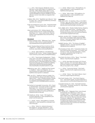 ———. 2016. “More Frequent, Reliable Bus Service
Will Soon Connect More Riders to Congestion-Free
Light Rail.” Metro Matters (blog), March 9. King
County Metro. https://metrofutureblog.wordpress.
com/2016/03/09/more-frequent-reliable-bus-service-
will-soon-connect-more-riders-to-congestion-free-
light-rail.
Lindblom, Mike. 2014. “RapidRide Use Is Way Up.” Seat-
tle Times, July 7. http://www.seattletimes.com/news/
rapidride-use-is-way-up/.
Puget Sound Regional Council. 2016. “Frequently Asked
Questions.” Accessed September 6. www.psrc.org/
about/faq.
Urban Land Institute. 2012. Shifting Suburbs: Rein-
venting Infrastructure for Compact Development.
Washington, D.C.: Urban Land Institute. http://uli.
org/wp-content/uploads/ULI-Documents/Shifting-
Suburbs.pdf.
Cleveland
Cleveland Historical. 2016. “Millionaires’ Row.” Stories.
Center for Public History. Accessed September 6.
http://clevelandhistorical.org/items/show/10.
Greater Cleveland Regional Transit Authority. 2012a.
“HealthLine.” Greater Cleveland Regional Transit
Authority. www.riderta.com/routes/healthline.
———. 2012b. “RTA’s HealthLine—the World-Class
Standard for BRT Service.” Greater Cleveland Regional
Transit Authority. www.riderta.com/healthline/about.
———. 2015. “Transit System Developments.” Presen-
tation given at the Ohio Transportation Engineering
Conference, Columbus, OH, October 2015. https://
www.dot.state.oh.us/engineering/OTEC/2015_OTEC_
Presentations/Tuesday_Oct.27/43/OTEC%20RTA%
20Overview%20E%2079%20and%20Red%
20Line%20HealthLine%20Ext%209-30-15.pdf.
Hellendrung, Jason. 2012. “HealthLine Drives Growth
in Cleveland.” Urban Land Magazine, July 13.
http://urbanland.uli.org/economy-markets-trends/
healthline-drives-growth-in-cleveland/.
Miller, Jay. 2012. ”HealthLine Serves as Catalyst: Eco-
nomic Development along Euclid Follows Debut of
Hybrid Transit.” Crain’s Cleveland Business, October
29. www.crainscleveland.com/article/20121029/
EUCLIDARTICLES/310299988/healthline-serves-as-
catalyst.
Partnership for Sustainable Communities. 2012. Transit
as Transformation: The Euclid Corridor in Cleveland.
Washington, D.C.: Partnership for Sustainable
Communities. https://www.sustainablecommunities.
gov/sites/sustainablecommunities.gov/files/docs/
cleveland-euclid-corridor.pdf.
RTA HealthLine. 2016a. “Goals.” RTA HealthLine.
Accessed September 6. www.rtahealthline.com/
project-overview-goals.asp.
———. 2016b. “History.” RTA HealthLine. Accessed
September 6. www.rtahealthline.com/project-over-
view-history.asp.
———. 2016c. “What It Is—Vehicle Information.”
RTA HealthLine. Accessed September 6. www.
rtahealthline.com/healthline-what-is-vehicle.asp.
———. 2016d. “Where It Goes.” RTA HealthLine. Ac-
cessed September 6. www.rtahealthline.com/
healthline-where-goes.asp.
———. 2016e. “Who It helps.” RTA HealthLine. Ac-
cessed September 6. www.rtahealthline.com/
healthline-who-helps.asp.
Columbus
Duffy, Jamie. 2012. “In Columbus, Ohio, an Arts Belt Is
Thriving.” New York Times, August 7. www.nytimes.
com/2012/08/08/realestate/commercial/in-columbus-
ohio-the-short-north-arts-belt-is-thriving.html.
Evans, Walker. 2013. “Pandora Tackles Parking, Shopping
and Other Short North Issues.” Columbus Under-
ground, October 21. www.columbusunderground.
com/pandora-tackles-short-north-parking-shopping-
arts-and-other-neighborhood-issues.
Hambrick, Jennifer. 2010. “A Brighter Future Begins
Now: Dream Job Delights Newly Appointed SNBA
Director.” Short North Gazette, March 2010. www.
shortnorth.com/Menges.html.
HighBall Columbus. 2016. “The History of HighBall.”
Highball Columbus. Accessed September 6. http://
highballcolumbus.org/about/.
Ohio Secretary of State. 2016. “Corporation Details: The
Short North Business Association.” Jon Husted, Ohio
Secretary of State. Accessed September 6. www5.
sos.state.oh.us/ords/f?p=100:7:0::NO:7:P7_
CHARTER_NUM:612525.
Short North Arts District. 2015a. “About.” Short North
Alliance. http://shortnorth.org/about/.
———. 2015b. Short North Arts District 2015 Annual
Report. Columbus, OH: Short North Alliance. http://
shortnorth.org/wp-content/uploads/2015/02/2015_
SNA_annual_report_final_1_29.pdf.
———. 2016a. “Community Festival.” Short North
Alliance. http://shortnorth.org/events/community-
festival/.
———. 2016b. “History.” Short North Alliance. http://
shortnorth.org/see-experience/history/.
Short North Gazette. 2016. “Short North Organiza-
tions.” Short North Gazette. Accessed September 6.
www.shortnorth.com/ShortNorthOrganizations.html.
Stonewall Columbus Inc. 2016. “Stonewall Columbus
Pride Parade.” Stonewall Columbus Inc. https://www.
columbuspride.org/parade.
Orlando
Arms, Jeffrey. 2015. “Edgewater Drive: Living through
the Road Diet and Celebrating 13 Years as a
Complete Street.” In Complete Streets: Implemen-
tation Projects from Vision to Reality. Presentation
given at the American Planning Association Florida
Conference, Hollywood, FL, September 9. www.
floridaplanning.org/wp-content/uploads/2015/09/
CompleteStreets-Implementation-Henry-Sniezek-
Jeffrey-Arms-Peter-Gies-Scott-Brunner-Steve-Braun-
Teresa-Lamar-Sarno.pdf.
	 48	 BUILDING HEALTHY CORRIDORS
 