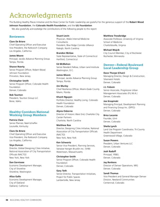 Acknowledgments
The Building Healthy Places Initiative and the Rose Center for Public Leadership are grateful for the generous support of the Robert Wood
Johnson Foundation, the Colorado Health Foundation, and the ULI Foundation.
We also gratefully acknowledge the contributions of the following people to this report:
Reviewers
Clare De Briere
Chief Operating Officer and Executive
Vice President, the Ratkovich Company
Los Angeles, California
James Moore
Principal, Jacobs Advance Planning Group
Tampa, Florida
Sharon Roerty
Senior Program Officer, Robert Wood
Johnson Foundation
Princeton, New Jersey
Christopher Smith
Senior Program Officer, Colorado Health
Foundation
Denver, Colorado
Bob Taunton
President, Taunton Group LLC
Boise, Idaho
Healthy Corridors National
Working Group Members
Patricia Clare
Senior Planner, Neel-Schaffer
Louisville, Kentucky
Clare De Briere
Chief Operating Officer and Executive
Vice President, the Ratkovich Company
Los Angeles, California
Skye Duncan
Director, Global Designing Cities Initiative,
National Association of City Transportation
Officials (NACTO)
New York, New York
Dan Eernissee
Economic Development Manager,
City of Shoreline
Shoreline, Washington
Aliza Gallo
Economic Development Manager,
City of Oakland
Oakland, California
Stuart Levin
Physician, Wake Internal Medicine
Consultants
President, Blue Ridge Corridor Alliance
Raleigh, North Carolina
Brandon McGee
State Representative, State of Connecticut
Hartford, Connecticut
Ed McMahon
Senior Resident Fellow, Urban Land Institute
Washington, D.C.
James Moore
Principal, Jacobs Advance Planning Group
Tampa, Florida
Jim Murley
Chief Resilience Officer, Miami-Dade County
Miami, Florida
Khanh Nguyen
Portfolio Director, Healthy Living, Colorado
Health Foundation
Denver, Colorado
Alysia Osborne
Director of Historic West End, Charlotte City
Center Partners
Charlotte, North Carolina
Matthew Roe
Director, Designing Cities Initiative, National
Association of City Transportation Officials
(NACTO)
New York, New York
Ken Schwartz
Senior Vice President, Planning Services,
Vanasse Hangen Brustlin Inc. (VHB)
Watertown, Massachusetts
Christopher Smith
Senior Program Officer, Colorado Health
Foundation
Denver, Colorado
Gary Toth
Senior Director, Transportation Initiatives,
Project for Public Spaces
Lambertville, New Jersey
Matthew Trowbridge
Associate Professor, University of Virginia
School of Medicine
Charlottesville, Virginia
Michael Wojcik
City Council Member, City of Rochester
Rochester, Minnesota
Denver—Federal Boulevard
Local Leadership Group
Dave Thorpe (Chair)
Managing Director, Design & Construction,
Silverwest Hotels
Denver, Colorado
J.J. Folsom
Senior Associate, Progressive Urban
Management Associates (P.U.M.A.)
Denver, Colorado
Joe Knopinski
Managing Principal, Development Planning
and Financing Group Inc. (DPFG)
Denver, Colorado
Brice Leconte
Founder, iUnit
Denver, Colorado
Sheila Lynch
Land Use Program Coordinator, Tri-County
Health Department
Greenwood Village, Colorado
Susan Powers
President, Urban Ventures LLC
Denver, Colorado
Josh Radoff
Principal, YR&G
Denver, Colorado
Jay Renkens
Director of Denver Operations, MIG
Denver, Colorado
Sandi Thomas
Vice President and General Manager Denver
Division, Newland Communities
Centennial, Colorado
	 50	 BUILDING HEALTHY CORRIDORS
 