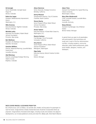 Ed Icenogle
Senior Shareholder, Icenogle Seaver
Pogue PC
Denver, Colorado
Robin-Eve Jasper
President, NoMa Business Improvement
District
Washington, D.C.
Mike Kromrey
Executive Director, Together Colorado
Denver, Colorado
Michelle Larkin
Associate Vice President, Robert Wood
Johnson Foundation
Princeton, New Jersey
Bert Mathews
President, the Mathews Company
Nashville, Tennessee
Gretchen Milliken
Director, Advanced Planning, Louisville Metro
Government
Louisville, Kentucky
Abel Montoya
Director, Long Range Strategic Planning,
Adams County
Brighton, Colorado
Alison Nemirow
Senior Associate, Strategic Economics
Berkeley, California
Danny Pleasant
Transportation Director, City of Charlotte
Charlotte, North Carolina
Sharon Roerty
Senior Program Officer, Robert Wood
Johnson Foundation
Princeton, New Jersey
Anwar Saleem
Executive Director, H Street Main Street Inc.
Washington, D.C.
Deanna Santana
City Manager, City of Sunnyvale
Sunnyvale, California
Amy Slonim
Senior Program Officer, Robert Wood
Johnson Foundation
Bellingham, Washington
Olga Stella
Executive Director, Detroit Creative Corridor
Center
Detroit, Michigan
Adam Theis
Assistant Vice President for Capital Planning,
Indiana University
Bloomington, Indiana
Mary Ellen Wiederwohl
Chief, Louisville Forward, Louisville Metro
Government
Louisville, Kentucky
Marja Winters
Assistant City Manager, City of Benton
Harbor
Benton Harbor, Michigan
A special thank you goes to all stakeholders
who participated in local workshops and
study visits in each of the four demonstration
corridors, including residents, community
advocates, public health professionals, public
sector leaders, designers, investors, and
developers.
BACK COVER IMAGES, CLOCKWISE FROM TOP:
Bus infrastructure, such as shelters, can provide safe, shaded, and dry places for passengers to
wait for transit. (Craig Kuhner) | Clearly marked bike lanes should be incorporated where ap-
propriate. (Craig Kuhner) | Activated street edges, including murals and windows into adjacent
developments, can increase pedestrian activity and street life. (Bailey Lytle, Short North Alliance)
	 52	 BUILDING HEALTHY CORRIDORS
 