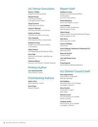 ULI Senior Executives
Patrick L. Phillips
Global Chief Executive Officer
Michael Terseck
Chief Financial Officer/
Chief Administrative Officer
Cheryl Cummins
Global Governance Officer
Jeanne R. Myerson
Chief Executive Officer, ULI Americas
Lisette van Doorn
Chief Executive Officer, ULI Europe
John Fitzgerald
Chief Executive Officer, ULI Asia Pacific
Kathleen B. Carey
President and Chief Executive Officer,
ULI Foundation
Adam Smolyar
Chief Marketing and Membership Officer
Steve Ridd
Executive Vice President, Global Business
Operations
Stephanie Wasser
Executive Vice President, Member Networks
Primary Author
Sara Hammerschmidt
Senior Director, Content
Contributing Authors
Aysha Cohen
Senior Associate, Content
Grant Hayes
Research Assistant
Report Staff
Kathleen B. Carey
President and Chief Executive Officer,
ULI Foundation
(as Chief Content Officer)
Rachel MacCleery
Senior Vice President, Content
Jess Zimbabwe
Director of Urban Development,
National League of Cities
Gideon Berger
Program Director, Daniel Rose Fellowship Program,
National League of Cities
Matt Norris
Senior Associate, Content
James A. Mulligan
Senior Editor
Sarah Umberger, Publications Professionals LLC
Manuscript Editor
Betsy Van Buskirk
Creative Director
John Hall Design Group
Designer
Craig Chapman
Senior Director, Publishing Operations
ULI District Council Staff
Rose Faeges-Easton
Senior Director, ULI Nashville
Nashville, Tennessee
Gail Goldberg
Executive Director, ULI Los Angeles
Los Angeles, California
Diane Kushlan
Coordinator, ULI Idaho
Boise, Idaho
Michael Leccese
Executive Director, ULI Colorado
Denver, Colorado
Jonathan Nettler
Senior Director, ULI Los Angeles
Los Angeles, California
	 iv	 BUILDING HEALTHY CORRIDORS
 