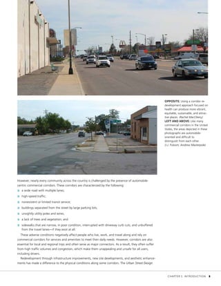 OPPOSITE: Using a corridor re-
development approach focused on
health can produce more vibrant,
equitable, sustainable, and attrac-
tive places. (Rachel MacCleery)
LEFT AND ABOVE: Like many
commercial corridors in the United
States, the areas depicted in these
photographs are automobile-
oriented and difficult to
distinguish from each other.
(J.J. Folsom; Andrew Masterpole)
However, nearly every community across the country is challenged by the presence of automobile-
centric commercial corridors. These corridors are characterized by the following:
»» a wide road with multiple lanes;
»» high-speed traffic;
»» nonexistent or limited transit service;
»» buildings separated from the street by large parking lots;
»» unsightly utility poles and wires;
»» a lack of trees and vegetation; and
»» sidewalks that are narrow, in poor condition, interrupted with driveway curb cuts, and unbuffered
from the travel lanes—if they exist at all.
These adverse conditions negatively affect people who live, work, and travel along and rely on
commercial corridors for services and amenities to meet their daily needs. However, corridors are also
essential for local and regional trips and often serve as major connectors. As a result, they often suffer
from high traffic volumes and congestion, which make them unappealing and unsafe for all users,
including drivers.
Redevelopment through infrastructure improvements, new site developments, and aesthetic enhance-
ments has made a difference to the physical conditions along some corridors. The Urban Street Design
	 CHAPTER 1: INTRODUCTION	 3
 