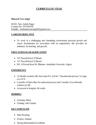 CURRICULUM VITAE
Dharam Veer singh
D-283, New Ashok Nagar
Contact No:-7531924120
Emailid:- dsdharamveersingh20@gmail.com
CAREER OBJECTIVE
 To work in a challenging and stimulating environment personal growth and
career development by association with an organization, this provides an
ambience for learning and growth.
EDUCATIONAL QUALIFICATION
 10th Passed from U.P Board.
 12th Passed from U.P Board.
 B.C.A Passed from Dr. Bhimrao Ambedkar University (Agra).
EXPERIENCE
 14 Months worked with Serco bpo Pvt. Ltd for “Tata inbound process” in Agra
as a CCE.
 6 months of Spice Bpo for outbound process and 3 months of ys infomulti
solution pvt ltd.
 At present in Inergizer ltd noida.
HOBBIES
 Listening Music
 Chatting with Friends
KEY STRENGTH
 Hard Working
 Positive Attitude
 Strong DeterminationConfidant
 