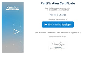 Certification Certificate
BMC Software Education Services
is pleased to announce that
Rootuja Ghatge
has earned the designation of
BMC Certified Developer: BMC Remedy AR System 8.x
Date Completed: 10/23/2015 
 
 
 