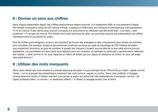 8 : Donner un sens aux chiffres
    Dans chaque présentation Apple, des chiffres phénoménaux étaient avancés. Le 9 septembre 2009, le vice-président d’Apple
    Phil Schiller annonçait la vente de 220 millions d’iPods. Il replaça ce chiffre dans son contexte en précisant que cela représentait
    73 % du marché. Il alla même jusqu’à lancer une pique à la concurrence en déclarant que Microsoft était « à la traîne » avec
    seulement 1 % de part de marché. Phil Schiller tient cette technique de Jobs, qui ponctuait toujours ses présentations de chiffres
    impressionnants et qui parlent au public.

    Plus les chiffres sont vertigineux et plus il est important de trouver des analogies ou des comparaisons pour rendre ces données
    plus concrètes. Par exemple, lorsque le gouvernement américain annonça son plan de sauvetage de 700 milliards de dollars
    pour empêcher l’économie du pays de sombrer, la plupart des citoyens n’avaient aucune idée de ce que cette somme pouvait
    représenter. Les journalistes ont alors tenté de la replacer dans son contexte. Un exemple en particulier a semblé retenir l’attention
    des médias : c’était comme si l’on avait dépensé un million de dollars par jour depuis la naissance du Christ. Vu sous cet angle,
    cela paraît énorme !


    9 : Utiliser des mots marquants
    Steve Jobs utilisait des mots simples et y prenait beaucoup de plaisir. Il a par exemple dit de l’iPhone 3G qu’il était « rapide comme
    l’éclair ». Là où la plupart des présentateurs emploient des mots pointus, vagues ou confus, Steve Jobs préférait un langage
    remarquablement simple. Il utilisait rarement voire jamais le jargon qui pollue bien des présentations d’entreprise, comme « de
    classe professionnelle » ou encore « un leadership réfléchi ». Il utilisait un langage simple, clair et direct.




8
 