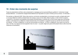 10 : Créer des moments de surprise
    Toutes les présentations de Steve Jobs comprenaient un passage que les neuroscientifiques qualifient d’« événement chargé
    émotionnellement. » Un événement chargé émotionnellement est l’équivalent d’un post-it mental qui dit au cerveau « À mémoriser ».

    Par exemple, au Macworld 2007, Steve Jobs aurait pu commencer sa présentation en annonçant au public qu’Apple allait sortir
    un nouveau téléphone mobile qui faisait lecteur de musique, de jeux et de vidéos. Mais à la place, il a fait monter le suspens :
    « Aujourd’hui, nous allons vous présenter trois produits révolutionnaires. Le premier est un iPod à écran large avec commandes
    tactiles. Le deuxième est un téléphone mobile révolutionnaire. Et le troisième un appareil innovant qui permet de communiquer
    sur Internet... un iPod, un téléphone, un outil de communication sur Internet... un iPod, un téléphone, vous voyez où je veux en
    venir ? En fait, il ne s’agit pas de trois appareils mais d’un seul ! » Le public réagit avec grand enthousiasme face à cette chute très
    inattendue et divertissante.




9
 
