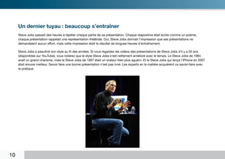 Un dernier tuyau : beaucoup s’entraîner
     Steve Jobs passait des heures à répéter chaque partie de sa présentation. Chaque diapositive était écrite comme un poème,
     chaque présentation rappelait une représentation théâtrale. Oui, Steve Jobs donnait l’impression que ses présentations ne
     demandaient aucun effort, mais cette impression était le résultat de longues heures d’entraînement.

     Steve Jobs a peaufiné son style au fil des années. Si vous regardez les vidéos des présentations de Steve Jobs d’il y a 20 ans
     (disponibles sur YouTube), vous noterez que le style Steve Jobs s’est nettement amélioré avec le temps. Le Steve Jobs de 1984
     avait un grand charisme, mais le Steve Jobs de 1997 était un orateur bien plus aguerri. Et le Steve Jobs qui lança l’iPhone en 2007
     était encore meilleur. Savoir faire une bonne présentation n’est pas inné. Les experts en la matière acquièrent ce savoir-faire avec
     la pratique.




10
 