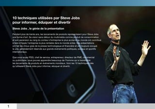 10 techniques utilisées par Steve Jobs
    pour informer, éduquer et divertir
    Steve Jobs , le génie de la présentation

    Pendant plus de trente ans, les lancements de produits représentaient pour Steve Jobs
    une forme d’art. Sa vision sans détour du multimédia comme produit de consommation
    et son ascension au rang du conteur d’entreprise le plus acclamé au monde ont contribué
    à faire d’Apple l’entreprise la plus rentable dans le monde entier. Ses présentations
    ont fait les choux gras de la presse technologique et financière et ont toujours occupé
    la une, généralement réservée aux grands événements politiques, sociaux et sportifs
    internationaux.

    Que vous soyez PDG, chef de service, entrepreneur, directeur de PME, commercial
    ou publicitaire, vous pouvez apprendre beaucoup de l’homme qui a transformé
    les lancements de produits en événements mondiaux. Voici les 10 techniques clés
    qu’utilisaient Steve Jobs pour informer, éduquer et divertir.




1
 
