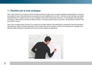 1 : Planifier par la voie analogue
    Steve Jobs s’est fait un nom dans le monde numérique des bits et octets, mais il a toujours préparé ses présentations à l’ancienne
    avec papier et crayon. Ses présentations comprenaient tous les ingrédients d’un bon film : des héros et des méchants, des décors
    époustouflants et un casting de choix. Et tel un réalisateur, Steve Jobs couchait son histoire sur un scénarimage. Avant de passer
    aux diapos, c’était réunions, schémas et tableaux blancs. Le scénario passait toujours en premier ; les diapositives n’étaient là que
    pour illustrer l’histoire.

    Steve Jobs ne laissait jamais le temps à son auditoire de se laisser distraire. Ses présentations comprenaient des démonstrations,
    des séquences vidéo et d’autres intervenants, et tous avaient pour but de maintenir le rythme et le dynamisme du message. Ces
    éléments étaient préparés et assemblés bien avant que soient créées les diapositives.




2
 