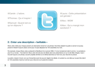 @Carole : J‘adore.                                                                     @Laura : Cette présentation
                                                                                           est géniale !
    @Thomas : Ça m’inspire !
                                                                                           @Alex : WOW
    @Samuel : Quand est-ce
    qu‘on déjeune ?                                                                        @Alex : Qui a mangé mon
                                                                                           sandwich ?




    2 : Créer une description « twittable »
    Steve Jobs créait pour chaque produit une description tenant en une phrase. Ces titres aidaient le public à cerner le nouveau
    produit et étaient toujours assez concis pour ne pas dépasser les 140 caractères d’un twit.

    Par exemple, lorsque Steve Jobs a présenté le MacBook Air en janvier 2008, il l’a tout simplement décrit comme « Le portable le
    plus fin au monde. » Tout était dit. Steve Jobs donnait plus de détails dans ses présentations et sur le site Web d’Apple, mais il
    trouvait toujours une phrase, souvent projetée derrière lui en lettres blanches sur fond noir, pour résumer le produit.

    Le public a besoin d’avoir une vue d’ensemble avant de pouvoir digérer les détails. Un produit ou une idée qui ne peut être décrit
    en 140 caractères maximum est bon pour retourner sur la planche à dessin.



3
 