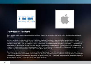 3 : Présenter l’ennemi
    Dans la quasi totalité des scénarios classiques, le héros l’emporte sur le méchant. Il en est de même dans les présentations de
    Steve Jobs.

    En 1984, le méchant, c’était IBM, surnommé à l’époque « Big Blue ». Juste avant de présenter à un groupe de commerciaux
    d’Apple sa fameuse publicité « 1984 », destinée à être diffusée à la télévision, Steve Jobs avait échafaudé toute une histoire autour
    de cette publicité. Il leur avait dit : « IBM veut tout ». Apple était la seule entreprise à se trouver sur son chemin. Le groupe auquel
    il s’adressait fut enchanté par sa mise en scène. Selon le spécialiste des marques Martin Lindstrom, les grandes marques et les
    religions ont une chose en commun : elles partagent l’idée d’un ennemi commun à abattre. Steve Jobs a établi l’antagoniste, ce qui
    a permis au public de se rassembler autour d’un héros : Apple et ses produits.

    Le méchant n’est pas nécessairement un concurrent direct. Il peut s’agir d’un problème en attente de solution. Lorsque Steve
    Jobs a lancé l’iPhone en janvier 2007, sa présentation au Macworld mettait en avant les problèmes auxquels étaient confrontés les
    utilisateurs de téléphone mobile avec la technologie de l’époque. Pour Jobs, l’iPhone était la solution à ces problèmes. Une fois le
    problème posé, le héros n’a plus qu’à bondir pour sauver le monde.



4
 