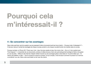 Pourquoi cela
    m’intéressait-il ?

    4 : Se concentrer sur les avantages
    Steve Jobs avait bien cerné la question que se poseraient (même inconsciemment) les futurs clients : « Pourquoi cela m’intéressait-il ? »
    C’est pour cela qu’il vantait les avantages de chaque nouveau produit ou de chaque nouvelle fonction de manière claire et concise.

    Pourquoi acheter un iPhone 3G ? Parce que c’est « deux fois plus rapide et deux fois moins cher ». Qu’y a t-il de si génial avec
    Time Capsule ? « L’ensemble de vos documents, photos et vidéos les plus chers est automatiquement protégé et facile à récupérer
    en cas de perte. » Même le site Internet d’Apple mettait l’accent sur les avantages grâce à des listes en 10 points telles que « 10
    raisons de préférer un Mac ». Tout le monde se moque du produit. Ce qui compte, c’est de savoir comment le produit ou le service
    va améliorer nos vies. Steve Jobs avait établi ce lien avec les clients.



5
 